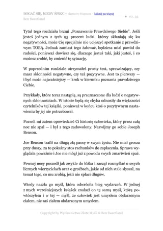 BOGAĆ SIĘ, KIEDY ŚPISZ — darmowy fragment – kilknij po więcej
                                                                  ● str. 33
Ben Sweetland


Tytuł tego rozdziału brzmi „Poznawanie Prawdziwego Siebie”. Jeśli
jesteś jednym z tych 95 procent ludzi, którzy skłaniają się ku
negatywności, może Cię specjalnie nie ucieszyć spotkanie z prawdzi-
wym TOBĄ. Jednak zamiast tego żałować, będziesz miał powód do
radości, ponieważ dowiesz się, dlaczego jesteś taki, jaki jesteś, i co
możesz zrobić, by zmienić tę sytuację.

W poprzednim rozdziale otrzymałeś prosty test, sprawdzający, czy
masz skłonności negatywne, czy też pozytywne. Jest to pierwszy —
i być może najważniejszy — krok w kierunku poznania prawdziwego
Ciebie.

Przykłady, które teraz nastąpią, są przeznaczone dla ludzi o negatyw-
nych skłonnościach. W istocie będą się chyba odnosiły do większości
czytelników tej książki, ponieważ w końcu ktoś o pozytywnym nasta-
wieniu by jej nie potrzebował.

Pozwól mi zatem opowiedzieć Ci historię człowieka, który przez całą
noc nie spał — i był z tego zadowolony. Nazwijmy go sobie Joseph
Benson.

Joe Benson trafił na długą złą passę w swym życiu. Nie miał grosza
przy duszy, za to pokaźny stos rachunków do zapłacenia. Sprawa wy-
glądała poważnie i Joe nie mógł już z powodu swych zmartwień spać.

Pewnej nocy poszedł jak zwykle do łóżka i zaczął rozmyślać o swych
licznych wierzycielach oraz o groźbach, jakie od nich stale słyszał, na
temat tego, co mu zrobią, jeśli nie spłaci długów.

Wtedy naszła go myśl, która odwróciła bieg wydarzeń. W jednej
z mych wcześniejszych książek znalazł on tę samą myśl, którą po-
wtórzyłem i w tej — myśl, że człowiek jest umysłem obdarzonym
ciałem, nie zaś ciałem obdarzonym umysłem.


           Copyright by Wydawnictwo Złote Myśli & Ben Sweetland
 