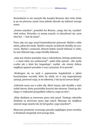BOGAĆ SIĘ, KIEDY ŚPISZ — darmowy fragment – kilknij po więcej
                                                                  ● str. 34
Ben Sweetland


Stwierdzenie to nie znaczyło dla Josepha Bensona zbyt wiele, kiedy
je po raz pierwszy czytał, teraz jednak zdawało się nabierać nowego
sensu.

„Jestem umysłem”, pomyślał Joe Benson, „mogę stać się, czymkol-
wiek zechcę. Wszystko, co muszę uczynić, to zdecydować się, czym
chcę być — i tak się stanie”.

Przez całą noc jego umysł konstruktywnie pracował. Myślał o sobie
takim, jakim był wtedy. Myślał o innych, na których chciałby się wzo-
rować. Myślał o zmianach, których będzie musiał dokonać w sobie,
by móc dokonać tego, czego chciałby dokonać.

„Jaka jest różnica pomiędzy mną a człowiekiem, którego podziwiam
— a może także mu zazdroszczę?”, zadał sobie pytanie. „Nie myślę
o sobie jak o kimś bez kręgosłupa”, myślał, „ale równie dobrze
mógłbym spojrzeć prawdzie w oczy i przyznać, że to prawda”.

„Wzdrygam się na myśl o poproszeniu kogokolwiek o jakieś
korzystniejsze warunki, które by ulżyły mi w mej nieprzyjemnej
sytuacji, ponieważ czuję, że mi odmówią. I tak się też zawsze dzieje”.

„Człowiek czynu ma w sobie siłę. Mówi innym, jaki chciałby z nimi
zrobić interes, który przyniósłby korzyści obu stronom. Tamci go słu-
chają i w większości przypadków robią to, czego on chce”.

„Moje działania są sterowane przez mój umysł. Tamtego człowieka
działania są sterowane przez jego umysł. Dlaczego nie mógłbym
zmienić mego umysłu tak, by był zgodny z jego umysłem?”.

Słoneczne promienie wczesnego poranka zaglądające przez szczeliny
w firankach oznajmiały świt nowego dnia.



           Copyright by Wydawnictwo Złote Myśli & Ben Sweetland
 