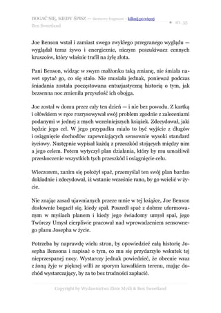 BOGAĆ SIĘ, KIEDY ŚPISZ — darmowy fragment – kilknij po więcej
                                                                  ● str. 35
Ben Sweetland


Joe Benson wstał i zamiast swego zwykłego przegranego wyglądu —
wyglądał teraz żywo i energicznie, niczym poszukiwacz cennych
kruszców, który właśnie trafił na żyłę złota.

Pani Benson, widząc w swym małżonku taką zmianę, nie śmiała na-
wet spytać go, co się stało. Nie musiała jednak, ponieważ podczas
śniadania została poczęstowana entuzjastyczną historią o tym, jak
bezsenna noc zmieniła przyszłość ich obojga.

Joe został w domu przez cały ten dzień — i nie bez powodu. Z kartką
i ołówkiem w ręce rozrysowywał swój problem zgodnie z zaleceniami
podanymi w jednej z mych wcześniejszych książek. Zdecydował, jaki
będzie jego cel. W jego przypadku miało to być wyjście z długów
i osiągnięcie dochodów zapewniających sensownie wysoki standard
życiowy. Następnie wypisał każdą z przeszkód stojących między nim
a jego celem. Potem wytyczył plan działania, który by mu umożliwił
przeskoczenie wszystkich tych przeszkód i osiągnięcie celu.

Wieczorem, zanim się położył spać, przemyślał ten swój plan bardzo
dokładnie i zdecydował, iż wstanie wcześnie rano, by go wcielić w ży-
cie.

Nie znając zasad ujawnianych przeze mnie w tej książce, Joe Benson
dosłownie bogacił się, kiedy spał. Poszedł spać z dobrze uformowa-
nym w myślach planem i kiedy jego świadomy umysł spał, jego
Twórczy Umysł cierpliwie pracował nad wprowadzeniem sensowne-
go planu Josepha w życie.

Potrzeba by naprawdę wielu stron, by opowiedzieć całą historię Jo-
sepha Bensona i napisać o tym, co mu się przydarzyło wskutek tej
nieprzespanej nocy. Wystarczy jednak powiedzieć, że obecnie wraz
z żoną żyje w pięknej willi ze sporym kawałkiem terenu, mając do-
chód wystarczający, by za to bez trudności zapłacić.

           Copyright by Wydawnictwo Złote Myśli & Ben Sweetland
 