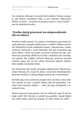 BOGAĆ SIĘ, KIEDY ŚPISZ — darmowy fragment – kilknij po więcej
                                                                  ● str. 36
Ben Sweetland


Czy rozumiesz, dlaczego to wszystko było możliwe? Zmiana nastąpi-
ła, gdy Benson uzmysłowił sobie, iż jest Umysłem obdarzonym
Ciałem i że może — po prostu za pomocą zmiany w swym umyśle —
stać się, kimkolwiek zechce.



Trzeba ciężej pracować na niepowodzenie
niż na sukces

Pozwól mi zadać pytanie. Czy zmiana w mentalnym nastawieniu Jo-
sepha Bensona wymagała ciężkiej pracy i wysiłku? Całkiem odwrot-
nie! Podszedł do swych problemów twardo i zdecydowanie. Ludzie,
z którymi rozmawiał o swych kłopotach, byli pod wrażeniem jego
hartu ducha i chcieli mu pomóc, ponieważ wydawał się tego wart.
Przed swą przemianą zbliżał się do ludzi z drżeniem rąk i zawodzą-
cym głosem. Bez wyjątku zostawał odrzucany, ponieważ stwarzał
wrażenie kogoś, kto nie jest zdolny dotrzymać żadnych obietnic,
które mógłby ewentualnie złożyć.

Czy odwrócenie tego trendu wymagało ciężkiej pracy? Wprost prze-
ciwnie! Dawniej Joe wracał do domu z poczuciem beznadziejności,
ponieważ wiedział, że czeka go długie użeranie się z wierzycielami.

Od kiedy jego nowa osobowość przejęła stery, do domu wraca rado-
śnie, patrząc na życie w sposób całkiem inny niż poprzednio. I za-
miast stale rosnących długów — widzi, jak jego oszczędności i in-
westycje rosną.

Nasuwa się jeszcze inne pytanie. Czy Joe zrobił coś, czego Ty byś nie
mógł zrobić? Nie! Tak jak on zmienił swą psychikę i zaczął widzieć
sam siebie takim, jakim być pragnął, Ty także możesz to zrobić —




           Copyright by Wydawnictwo Złote Myśli & Ben Sweetland
 