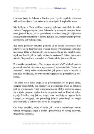 BOGAĆ SIĘ, KIEDY ŚPISZ — darmowy fragment – kilknij po więcej
                                                                  ● str. 37
Ben Sweetland


i zmiana, jakiej to dokona w Twoim życiu, będzie zupełnie tak samo
widowiskowa jak ta, która dokonała się w życiu Josepha Bensona.

Nie byłbym z Tobą całkiem szczery, gdybym twierdził, że taka
zmiana Twojego umysłu, jaka dokonała się w umyśle Josepha Ben-
sona, jest tak łatwa, jak — powiedzmy — zmiana decyzji i pójście do
kina zamiast pozostania w domu. Tak nie jest, ponieważ inny proces
psychiczny jest tu konieczny.

Być może poniższy przykład pomoże Ci to łatwiej zrozumieć. Czy
zdarzyło Ci się kiedykolwiek widzieć kogoś wykonującego sztuczkę
magiczną, która wydawała się tak niesamowita, że nie mogłeś sobie
nijak wyobrazić, jak w ogóle można to wykonać? Potem tajemnica
została Ci ujawniona, powiedziano Ci dokładnie, jak to zrobiono.

Z początku pomyślałeś: „Nie, ja tego nie potrafię!”. Jednak potem
przeanalizowałeś otrzymane wyjaśnienia I wykrzyknąłeś: „Teraz ro-
zumiem!”. Kiedy sobie uświadomiłeś, jak prosta była w istocie ta
sztuczka, wiedziałeś, że przy pewnej wprawie też potrafiłbyś ją wy-
konać.

Tak samo wielu ludzi czuje, że są przeznaczeni, by iść przez życie,
cierpiąc niedostatek, bez przerwy się poświęcając. Fakt, że ratunek
jest na wyciągnięcie ręki i tak prosto można zdobyć wszystko, czego
się w życiu pragnie, wydaje im się po prostu cudem. Kiedy ci ludzie
czytają książkę taką jak ta, mogą mieć nadzieję na lepsze życie
i pragną je osiągnąć, nie pozwalają jednak przeniknąć do swego
umysłu myśli, iż obfitość jest łatwa do osiągnięcia.

Oto inny przykład, który ukazuje, jak zmiana mentalnego nasta-
wienia wyciągnęła kogoś z nędzy i pokierowała w stronę Zdrowia,
Bogactwa i Szczęścia.



           Copyright by Wydawnictwo Złote Myśli & Ben Sweetland
 