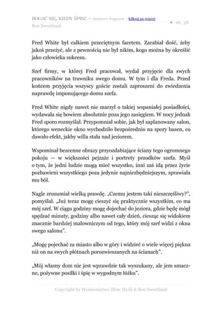 BOGAĆ SIĘ, KIEDY ŚPISZ — darmowy fragment – kilknij po więcej
                                                                  ● str. 38
Ben Sweetland


Fred White był całkiem przeciętnym facetem. Zarabiał dość, żeby
jakoś przeżyć, ale z pewnością nie był nikim, kogo można by określić
jako człowieka sukcesu.

Szef firmy, w której Fred pracował, wydał przyjęcie dla swych
pracowników na trawniku swego domu. W tym i dla Freda. Przed
końcem przyjęcia wszyscy goście zostali zaproszeni do zwiedzenia
naprawdę imponującego domu szefa.

Fred White nigdy nawet nie marzył o takiej wspaniałej posiadłości,
wydawała się bowiem absolutnie poza jego zasięgiem. W nocy jednak
Fred sporo rozmyślał. Przypomniał sobie, jak był zaplanowany salon,
którego weneckie okno wychodziło bezpośrednio na spory basen, co
dawało efekt, jakby willa stała nad jeziorem.

Wspominał bezcenne obrazy przyozdabiające ściany tego ogromnego
pokoju — w większości pejzaże i portrety przodków szefa. Myśl
o tym, że jedni ludzie mogą mieć wszystko, inni zaś idą przez życie
pozbawieni wszystkiego poza jedynie najniezbędniejszym, sprawiała
mu ból.

Nagle zrozumiał wielką prawdę. „Czemu jestem taki nieszczęśliwy?”,
pomyślał. „Już teraz mogę cieszyć się praktycznie wszystkim, co ma
mój szef. W ciągu godziny mogę dojechać do jeziora, gdzie będę mógł
spędzać minuty, godziny albo nawet cały dzień, ciesząc się widokiem
znacznie bardziej malowniczym od tego, który mój szef widzi z okna
swego salonu”.

„Mogę pojechać za miasto albo w góry i widzieć o wiele więcej piękna
niż on na swych płótnach porozwieszanych na ścianach”.

„Mój własny dom nie jest wprawdzie tak wyszukany, ale jem smacz-
ne, pożywne posiłki i śpię w wygodnym łóżku”.


           Copyright by Wydawnictwo Złote Myśli & Ben Sweetland
 