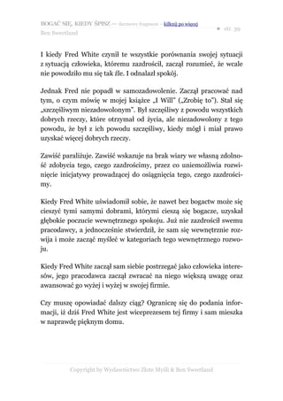 BOGAĆ SIĘ, KIEDY ŚPISZ — darmowy fragment – kilknij po więcej
                                                                  ● str. 39
Ben Sweetland


I kiedy Fred White czynił te wszystkie porównania swojej sytuacji
z sytuacją człowieka, któremu zazdrościł, zaczął rozumieć, że wcale
nie powodziło mu się tak źle. I odnalazł spokój.

Jednak Fred nie popadł w samozadowolenie. Zaczął pracować nad
tym, o czym mówię w mojej książce „I Will” („Zrobię to”). Stał się
„szczęśliwym niezadowolonym”. Był szczęśliwy z powodu wszystkich
dobrych rzeczy, które otrzymał od życia, ale niezadowolony z tego
powodu, że był z ich powodu szczęśliwy, kiedy mógł i miał prawo
uzyskać więcej dobrych rzeczy.

Zawiść paraliżuje. Zawiść wskazuje na brak wiary we własną zdolno-
ść zdobycia tego, czego zazdrościmy, przez co uniemożliwia rozwi-
nięcie inicjatywy prowadzącej do osiągnięcia tego, czego zazdrości-
my.

Kiedy Fred White uświadomił sobie, że nawet bez bogactw może się
cieszyć tymi samymi dobrami, którymi cieszą się bogacze, uzyskał
głębokie poczucie wewnętrznego spokoju. Już nie zazdrościł swemu
pracodawcy, a jednocześnie stwierdził, że sam się wewnętrznie roz-
wija i może zacząć myśleć w kategoriach tego wewnętrznego rozwo-
ju.

Kiedy Fred White zaczął sam siebie postrzegać jako człowieka intere-
sów, jego pracodawca zaczął zwracać na niego większą uwagę oraz
awansować go wyżej i wyżej w swojej firmie.

Czy muszę opowiadać dalszy ciąg? Ograniczę się do podania infor-
macji, iż dziś Fred White jest wiceprezesem tej firmy i sam mieszka
w naprawdę pięknym domu.




           Copyright by Wydawnictwo Złote Myśli & Ben Sweetland
 