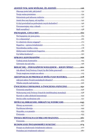 JESTEŚ TYM, KIM MYŚLISZ, ŻE JESTEŚ!.....................................126
  Dlaczego jesteś taki, jaki jesteś?................................................................................131
  Twoja ważna przemiana............................................................................................134
  Ostrzeżenie pod adresem rodziców...........................................................................137
  Jesteś dwa razy lepszy, niż myślisz...........................................................................142
  Co byś powiedział na podwojenie swych dochodów?...............................................146
  Porozmawiajmy więc o ideach..................................................................................147
  Bądź szczęśliwy!........................................................................................................158
PIENIĄDZE, CZYLI MIT.................................................................160
  Nie kupujemy nic poza pracą....................................................................................163
  Co z własnością?........................................................................................................166
  Co właściwie chcesz osiągnąć?..................................................................................170
  Bogactwa – sprawa świadomości..............................................................................175
  Niewidzialna metka z ceną........................................................................................178
  Zdobywanie świadomości bogactwa.........................................................................186
  Czy lubisz konkursy?.................................................................................................190
SPRAWA KONTRASTÓW...............................................................192
  Uniknij utraty kontrastów.........................................................................................194
  Litowanie się nad sobą..............................................................................................196
BOGAĆ SIĘ – POD KAŻDYM WZGLĘDEM – KIEDY ŚPISZ!...........201
  Jak skłonić Twój Twórczy Umysł, by dla Ciebie pracował?.....................................206
  Twoja magiczna recepta na sukces............................................................................215
AKCEPTACJA SUPREMACJI MYŚLI NAD MATERIĄ.....................218
  Jaki jest zakres Twoich mentalnych obrazów?.........................................................223
  Władza umysłu nad materią.....................................................................................226
ĆWICZENIA UMYSŁOWE A ĆWICZENIA FIZYCZNE.....................231
  Ćwiczenia umysłowe.................................................................................................236
  Wykorzystuj swój Twórczy Umysł do intelektualnej stymulacji..............................238
  Rozwiń w sobie zdolność koncentracji.....................................................................239
  Stwórz sobie wyobrażone cele...................................................................................241
MYŚLI SĄ OBRAZAMI, OBRAZY SĄ WZORCAMI..........................245
  Obrazy są wzorcami..................................................................................................247
  Psychiczna telewizja.................................................................................................249
  Wszystko, o co prosicie.............................................................................................253
  Ćwiczenia..................................................................................................................255
TWOJA MENTALNA GUMKA DO MAZANIA..................................261
  Ćwiczenia..................................................................................................................266
BUDOWANIE ŚWIADOMOŚCI SUKCESU......................................274
  Przepis na zbudowanie świadomości sukcesu..........................................................277
  Posiadasz już świadomość sukcesu!.........................................................................280
 