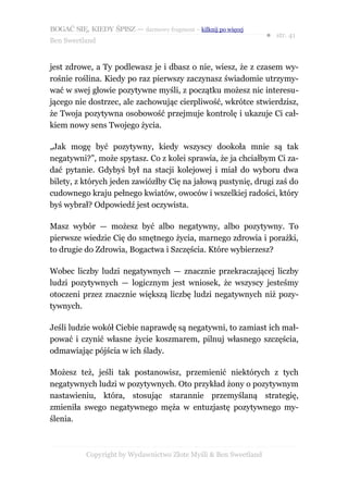 BOGAĆ SIĘ, KIEDY ŚPISZ — darmowy fragment – kilknij po więcej
                                                                  ● str. 41
Ben Sweetland


jest zdrowe, a Ty podlewasz je i dbasz o nie, wiesz, że z czasem wy-
rośnie roślina. Kiedy po raz pierwszy zaczynasz świadomie utrzymy-
wać w swej głowie pozytywne myśli, z początku możesz nic interesu-
jącego nie dostrzec, ale zachowując cierpliwość, wkrótce stwierdzisz,
że Twoja pozytywna osobowość przejmuje kontrolę i ukazuje Ci cał-
kiem nowy sens Twojego życia.

„Jak mogę być pozytywny, kiedy wszyscy dookoła mnie są tak
negatywni?”, może spytasz. Co z kolei sprawia, że ja chciałbym Ci za-
dać pytanie. Gdybyś był na stacji kolejowej i miał do wyboru dwa
bilety, z których jeden zawiózłby Cię na jałową pustynię, drugi zaś do
cudownego kraju pełnego kwiatów, owoców i wszelkiej radości, który
byś wybrał? Odpowiedź jest oczywista.

Masz wybór — możesz być albo negatywny, albo pozytywny. To
pierwsze wiedzie Cię do smętnego życia, marnego zdrowia i porażki,
to drugie do Zdrowia, Bogactwa i Szczęścia. Które wybierzesz?

Wobec liczby ludzi negatywnych — znacznie przekraczającej liczby
ludzi pozytywnych — logicznym jest wniosek, że wszyscy jesteśmy
otoczeni przez znacznie większą liczbę ludzi negatywnych niż pozy-
tywnych.

Jeśli ludzie wokół Ciebie naprawdę są negatywni, to zamiast ich mał-
pować i czynić własne życie koszmarem, pilnuj własnego szczęścia,
odmawiając pójścia w ich ślady.

Możesz też, jeśli tak postanowisz, przemienić niektórych z tych
negatywnych ludzi w pozytywnych. Oto przykład żony o pozytywnym
nastawieniu, która, stosując starannie przemyślaną strategię,
zmieniła swego negatywnego męża w entuzjastę pozytywnego my-
ślenia.



           Copyright by Wydawnictwo Złote Myśli & Ben Sweetland
 