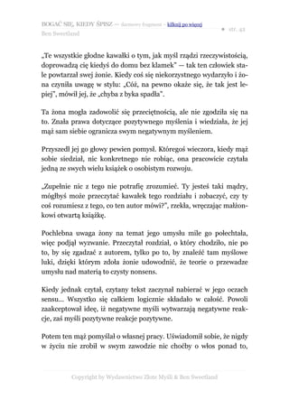 BOGAĆ SIĘ, KIEDY ŚPISZ — darmowy fragment – kilknij po więcej
                                                                  ● str. 42
Ben Sweetland


„Te wszystkie głodne kawałki o tym, jak myśl rządzi rzeczywistością,
doprowadzą cię kiedyś do domu bez klamek” — tak ten człowiek sta-
le powtarzał swej żonie. Kiedy coś się niekorzystnego wydarzyło i żo-
na czyniła uwagę w stylu: „Cóż, na pewno okaże się, że tak jest le-
piej”, mówił jej, że „chyba z byka spadła”.

Ta żona mogła zadowolić się przeciętnością, ale nie zgodziła się na
to. Znała prawa dotyczące pozytywnego myślenia i wiedziała, że jej
mąż sam siebie ogranicza swym negatywnym myśleniem.

Przyszedł jej go głowy pewien pomysł. Któregoś wieczora, kiedy mąż
sobie siedział, nic konkretnego nie robiąc, ona pracowicie czytała
jedną ze swych wielu książek o osobistym rozwoju.

„Zupełnie nic z tego nie potrafię zrozumieć. Ty jesteś taki mądry,
mógłbyś może przeczytać kawałek tego rozdziału i zobaczyć, czy ty
coś rozumiesz z tego, co ten autor mówi?”, rzekła, wręczając małżon-
kowi otwartą książkę.

Pochlebna uwaga żony na temat jego umysłu mile go połechtała,
więc podjął wyzwanie. Przeczytał rozdział, o który chodziło, nie po
to, by się zgadzać z autorem, tylko po to, by znaleźć tam myślowe
luki, dzięki którym zdoła żonie udowodnić, że teorie o przewadze
umysłu nad materią to czysty nonsens.

Kiedy jednak czytał, czytany tekst zaczynał nabierać w jego oczach
sensu... Wszystko się całkiem logicznie składało w całość. Powoli
zaakceptował ideę, iż negatywne myśli wytwarzają negatywne reak-
cje, zaś myśli pozytywne reakcje pozytywne.

Potem ten mąż pomyślał o własnej pracy. Uświadomił sobie, że nigdy
w życiu nie zrobił w swym zawodzie nic choćby o włos ponad to,



           Copyright by Wydawnictwo Złote Myśli & Ben Sweetland
 