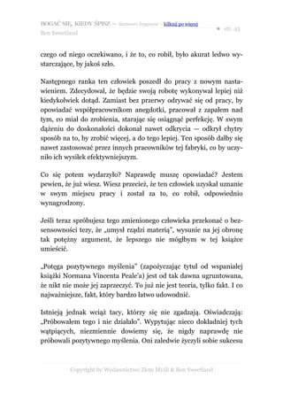 BOGAĆ SIĘ, KIEDY ŚPISZ — darmowy fragment – kilknij po więcej
                                                                  ● str. 43
Ben Sweetland


czego od niego oczekiwano, i że to, co robił, było akurat ledwo wy-
starczające, by jakoś szło.

Następnego ranka ten człowiek poszedł do pracy z nowym nasta-
wieniem. Zdecydował, że będzie swoją robotę wykonywał lepiej niż
kiedykolwiek dotąd. Zamiast bez przerwy odrywać się od pracy, by
opowiadać współpracownikom anegdotki, pracował z zapałem nad
tym, co miał do zrobienia, starając się osiągnąć perfekcję. W swym
dążeniu do doskonałości dokonał nawet odkrycia — odkrył chytry
sposób na to, by zrobić więcej, a do tego lepiej. Ten sposób dałby się
nawet zastosować przez innych pracowników tej fabryki, co by uczy-
niło ich wysiłek efektywniejszym.

Co się potem wydarzyło? Naprawdę muszę opowiadać? Jestem
pewien, że już wiesz. Wiesz przecież, że ten człowiek uzyskał uznanie
w swym miejscu pracy i został za to, co robił, odpowiednio
wynagrodzony.

Jeśli teraz spróbujesz tego zmienionego człowieka przekonać o bez-
sensowności tezy, że „umysł rządzi materią”, wysunie na jej obronę
tak potężny argument, że lepszego nie mógłbym w tej książce
umieścić.

„Potęga pozytywnego myślenia” (zapożyczając tytuł od wspaniałej
książki Normana Vincenta Peale’a) jest od tak dawna ugruntowana,
że nikt nie może jej zaprzeczyć. To już nie jest teoria, tylko fakt. I co
najważniejsze, fakt, który bardzo łatwo udowodnić.

Istnieją jednak wciąż tacy, którzy się nie zgadzają. Oświadczają:
„Próbowałem tego i nie działało”. Wypytując nieco dokładniej tych
wątpiących, niezmiennie dowiemy się, że nigdy naprawdę nie
próbowali pozytywnego myślenia. Oni zaledwie życzyli sobie sukcesu



           Copyright by Wydawnictwo Złote Myśli & Ben Sweetland
 