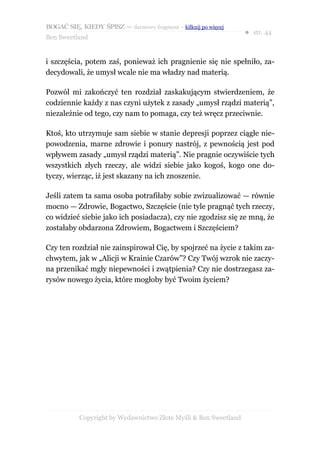 BOGAĆ SIĘ, KIEDY ŚPISZ — darmowy fragment – kilknij po więcej
                                                                  ● str. 44
Ben Sweetland


i szczęścia, potem zaś, ponieważ ich pragnienie się nie spełniło, za-
decydowali, że umysł wcale nie ma władzy nad materią.

Pozwól mi zakończyć ten rozdział zaskakującym stwierdzeniem, że
codziennie każdy z nas czyni użytek z zasady „umysł rządzi materią”,
niezależnie od tego, czy nam to pomaga, czy też wręcz przeciwnie.

Ktoś, kto utrzymuje sam siebie w stanie depresji poprzez ciągłe nie-
powodzenia, marne zdrowie i ponury nastrój, z pewnością jest pod
wpływem zasady „umysł rządzi materią”. Nie pragnie oczywiście tych
wszystkich złych rzeczy, ale widzi siebie jako kogoś, kogo one do-
tyczy, wierząc, iż jest skazany na ich znoszenie.

Jeśli zatem ta sama osoba potrafiłaby sobie zwizualizować — równie
mocno — Zdrowie, Bogactwo, Szczęście (nie tyle pragnąć tych rzeczy,
co widzieć siebie jako ich posiadacza), czy nie zgodzisz się ze mną, że
zostałaby obdarzona Zdrowiem, Bogactwem i Szczęściem?

Czy ten rozdział nie zainspirował Cię, by spojrzeć na życie z takim za-
chwytem, jak w „Alicji w Krainie Czarów”? Czy Twój wzrok nie zaczy-
na przenikać mgły niepewności i zwątpienia? Czy nie dostrzegasz za-
rysów nowego życia, które mogłoby być Twoim życiem?




           Copyright by Wydawnictwo Złote Myśli & Ben Sweetland
 