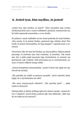 BOGAĆ SIĘ, KIEDY ŚPISZ — darmowy fragment – kilknij po więcej
                                                                  ● str. 45
Ben Sweetland




6. Jesteś tym, kim myślisz, że jesteś!

„Jesteś tym, kim myślisz, że jesteś!”. Choć używałem tego zwrotu
niezliczoną ilość razy w mych wykładach i pismach, zastanawiam się,
ilu ludzi naprawdę zrozumiało, o co tu chodzi.

Po jednym z mych wykładów na ten temat podeszła do mnie kobieta.
„Pan uważa, że ja jestem biedna, ponieważ tego właśnie chcę? Pan
myśli, że jestem nieszczęśliwa, bo tego pragnę?”, zapytała mnie z wy-
rzutem.

Oczywiście nikt nie chce być biedny czy nieszczęśliwy, faktem jednak
pozostaje, że jesteśmy tym, kim uważamy, że jesteśmy. Tak ważne
jest, byś w pełni pojął znaczenie tego stwierdzenia, że zostanie mu
poświęcony cały rozdział. Jeśli przeczytasz go ze zrozumieniem, uj-
rzysz w lustrze całkiem innego siebie.

„Jestem kompletnie niemuzykalny”, powie Ci ktoś, kto nigdy nie zaj-
mował się muzyką.

„Nie potrafię nic zrobić za pomocą narzędzi”, mówi człowiek, który
nigdy nic w tej dziedzinie nie robił.

„Nie mam artystycznych talentów”, „Nie potrafię pisać” — jakże
często to słyszymy!

Istnieją także ci, którzy próbują opisywać własne emocje: „Jestem ła-
twy w obejściu”, powie jeden, podczas gdy inny deklaruje: „Nikt nig-
dy nie zdoła mi nic narzucić”.




           Copyright by Wydawnictwo Złote Myśli & Ben Sweetland
 