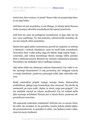 BOGAĆ SIĘ, KIEDY ŚPISZ — darmowy fragment – kilknij po więcej
                                                                  ● str. 46
Ben Sweetland


Jesteś tym, kim uważasz, że jesteś! Nasze ciała nie przejawiają talen-
tu czy jego braku.

Jeśli ktoś nie jest muzykalny, to nie dlatego, że istnieje jakaś fizyczna
cecha czyniąca człowieka muzykalnym lub wprost przeciwnie.

Jeśli ktoś nie umie się posługiwać narzędziami, to jego ciało nic nie
ma z tym wspólnego. To, kim jesteśmy, odzwierciedla mentalny ob-
raz nas samych, który posiadamy.

Zanim ktoś zgłosi jakieś zastrzeżenia, pozwól mi wyjaśnić, że mówiąc
o talentach i cechach charakteru, mam na myśli ludzi normalnych.
Oczywiście ktoś z tylko jedną nogą nie będzie mógł wygrać biegu —
i nieważne, jaki rodzaj mentalnego obrazu samego siebie posiada.
Ktoś o zdeformowanych dłoniach nie zostanie znakomitym pianistą.
Niewidomy nie zdobędzie sławy wielkiego malarza.

Jaki obraz siebie ma odnoszący sukcesy biznesmen? Czy widzi w so-
bie marnego biznesmena? Z całą pewnością nie! Osiągnął wyżyny
w swojej dziedzinie, ponieważ postrzegał siebie jako człowieka suk-
cesu.

Kiedy zamówiłem projekt mojego nowego domu, tłumaczyłem
architektowi, jakiego typu konstrukcję chcę otrzymać. On chwilę się
zastanowił, po czym rzekł: „Sądzę, że wiem, czego pan pragnie”. Czy
ten architekt wierzył we własne możliwości? Czy też widział siebie
jako marnego architekta? Pytanie jest w istocie durne, ponieważ od-
powiedź jest oczywista.

Oto naprawdę znakomita wiadomość! Jeśli jest coś, co zawsze chcia-
łeś robić, ale uważałeś, że nie potrafisz, musisz jedynie zdobyć głębo-
kie przeświadczenie, że potrafisz to robić, i nie będziesz miał z robie-
niem tej rzeczy trudności.


           Copyright by Wydawnictwo Złote Myśli & Ben Sweetland
 
