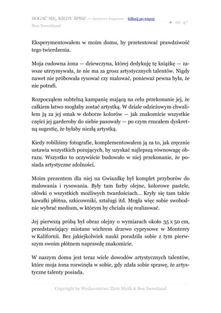BOGAĆ SIĘ, KIEDY ŚPISZ — darmowy fragment – kilknij po więcej
                                                                  ● str. 47
Ben Sweetland


Eksperymentowałem w moim domu, by przetestować prawdziwość
tego twierdzenia.

Moja cudowna żona — dziewczyna, której dedykuję tę książkę — za-
wsze utrzymywała, że nie ma za grosz artystycznych talentów. Nigdy
nawet nie próbowała rysować czy malować, ponieważ pewna była, że
nie potrafi.

Rozpocząłem subtelną kampanię mającą na celu przekonanie jej, że
całkiem łatwo mogłaby zostać artystką. W dziale odzieżowym chwali-
łem ją za jej smak w doborze kolorów — jak znakomicie wszystkie
części jej garderoby do siebie pasowały — po czym rzucałem dyskret-
ną sugestię, że byłaby niezłą artystką.

Kiedy robiliśmy fotografie, komplementowałem ją za to, jak zręcznie
ustawia wszystkich pozujących, by uzyskać najlepszą równowagę ob-
razu. Wszystko to oczywiście budowało w niej przekonanie, że po-
siada artystyczne zdolności.

Moim prezentem dla niej na Gwiazdkę był komplet przyborów do
malowania i rysowania. Były tam farby olejne, kolorowe pastele,
ołówki o wszystkich możliwych twardościach... Kryły się tam także
kawałki płótna, szkicowniki, sztalugi itd. Mogła więc sobie swobod-
nie wybrać medium, w którym by chciała się realizować.

Jej pierwszą próbą był obraz olejny o wymiarach około 35 x 50 cm,
przedstawiający miotane wichrem drzewo cyprysowe w Monterey
w Kalifornii. Bez jakiejkolwiek nauki poradziła sobie z tym pierw-
szym swoim płótnem naprawdę znakomicie.

W naszym domu jest teraz wiele dowodów artystycznych talentów,
które moja żona rozwinęła w sobie, gdy zdała sobie sprawę, że artys-
tyczne talenty posiada.


           Copyright by Wydawnictwo Złote Myśli & Ben Sweetland
 