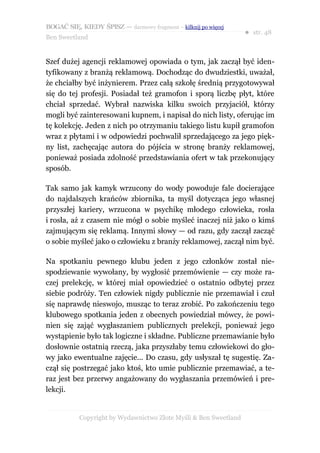 BOGAĆ SIĘ, KIEDY ŚPISZ — darmowy fragment – kilknij po więcej
                                                                  ● str. 48
Ben Sweetland


Szef dużej agencji reklamowej opowiada o tym, jak zaczął być iden-
tyfikowany z branżą reklamową. Dochodząc do dwudziestki, uważał,
że chciałby być inżynierem. Przez całą szkołę średnią przygotowywał
się do tej profesji. Posiadał też gramofon i sporą liczbę płyt, które
chciał sprzedać. Wybrał nazwiska kilku swoich przyjaciół, którzy
mogli być zainteresowani kupnem, i napisał do nich listy, oferując im
tę kolekcję. Jeden z nich po otrzymaniu takiego listu kupił gramofon
wraz z płytami i w odpowiedzi pochwalił sprzedającego za jego pięk-
ny list, zachęcając autora do pójścia w stronę branży reklamowej,
ponieważ posiada zdolność przedstawiania ofert w tak przekonujący
sposób.

Tak samo jak kamyk wrzucony do wody powoduje fale docierające
do najdalszych krańców zbiornika, ta myśl dotycząca jego własnej
przyszłej kariery, wrzucona w psychikę młodego człowieka, rosła
i rosła, aż z czasem nie mógł o sobie myśleć inaczej niż jako o kimś
zajmującym się reklamą. Innymi słowy — od razu, gdy zaczął zacząć
o sobie myśleć jako o człowieku z branży reklamowej, zaczął nim być.

Na spotkaniu pewnego klubu jeden z jego członków został nie-
spodziewanie wywołany, by wygłosić przemówienie — czy może ra-
czej prelekcję, w której miał opowiedzieć o ostatnio odbytej przez
siebie podróży. Ten człowiek nigdy publicznie nie przemawiał i czuł
się naprawdę nieswojo, musząc to teraz zrobić. Po zakończeniu tego
klubowego spotkania jeden z obecnych powiedział mówcy, że powi-
nien się zająć wygłaszaniem publicznych prelekcji, ponieważ jego
wystąpienie było tak logiczne i składne. Publiczne przemawianie było
dosłownie ostatnią rzeczą, jaka przyszłaby temu człowiekowi do gło-
wy jako ewentualne zajęcie... Do czasu, gdy usłyszał tę sugestię. Za-
czął się postrzegać jako ktoś, kto umie publicznie przemawiać, a te-
raz jest bez przerwy angażowany do wygłaszania przemówień i pre-
lekcji.


           Copyright by Wydawnictwo Złote Myśli & Ben Sweetland
 