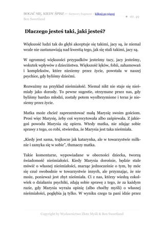 BOGAĆ SIĘ, KIEDY ŚPISZ — darmowy fragment – kilknij po więcej
                                                                  ● str. 49
Ben Sweetland


Dlaczego jesteś taki, jaki jesteś?

Większość ludzi tak do głębi akceptuje się takimi, jacy są, że niemal
wcale nie zastanawiają nad kwestią tego, jak się stali takimi, jacy są.

W ogromnej większości przypadków jesteśmy tacy, jacy jesteśmy,
wskutek wpływów z dzieciństwa. Większość lęków, fobii, zahamowań
i kompleksów, które niesiemy przez życie, powstała w naszej
psychice, gdy byliśmy dziećmi.

Rozważmy na przykład nieśmiałość. Niemal nikt nie staje się nieś-
miały jako dorosły. To pewne sugestie, otrzymane przez nas, gdy
byliśmy bardzo młodzi, zostały potem wyolbrzymione i teraz je nie-
siemy przez życie.

Matka może chcieć zaprezentować małą Marysię swoim gościom.
Prosi więc Marysię, żeby coś wyrecytowała albo zaśpiewała. Z jakie-
goś powodu Marysia się opiera. Wtedy matka, nie zdając sobie
sprawy z tego, co robi, stwierdza, że Marysia jest taka nieśmiała.

„Kiedy jest sama, trajkocze jak katarynka, ale w towarzystwie milk-
nie i zamyka się w sobie”, tłumaczy matka.

Takie komentarze, wypowiadane w obecności dziecka, tworzą
świadomość nieśmiałości. Kiedy Marysia dorośnie, będzie stale
mówić o własnej nieśmiałości, marząc jednocześnie o tym, by móc
się czuć swobodnie w towarzystwie innych, ale przyznając, że nie
może, ponieważ jest zbyt nieśmiała. Ci z nas, którzy wiedzą cokol-
wiek o działaniu psychiki, zdają sobie sprawę z tego, że za każdym
razie, gdy Marysia wyraża opinię (albo choćby myśli) o własnej
nieśmiałości, pogłębia ją tylko. W wyniku czego ta pani idzie przez




           Copyright by Wydawnictwo Złote Myśli & Ben Sweetland
 