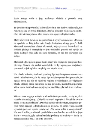 BOGAĆ SIĘ, KIEDY ŚPISZ — darmowy fragment – kilknij po więcej
                                                                  ● str. 50
Ben Sweetland


życie, tracąc wiele z jego rozkoszy właśnie z powodu swej
nieśmiałości.

To poczucie niepewności, które tak wielu z nas nosi w sobie stale, nie
rozwinęło się w życiu dorosłym. Znowu musimy winić za to rodzi-
ców, nie wiedzących nic albo prawie nic o psychologii dziecka.

Mały Mareczek bawi się na podwórku i słyszy ostrzeżenie: „Uważaj
na spodnie — Bóg jeden wie, kiedy dostaniesz drugą parę!”. Jeśli
Mareczek zostawi na talerzu okruszek, usłyszy zaraz, ilu to ludzi na
świecie głoduje i marzyłoby o tym okruszku, potem zaś słyszy, że
może nadejść czas, gdy on sam zamarzy, że ma ten okruszek dla
siebie.

Mareczek idzie potem przez życie, nigdy nie czując się naprawdę bez-
pieczny. Obawia się zrobić cokolwiek, co by wymagało inicjatywy,
ponieważ — jak sądzi — mogłoby mu się nie udać.

Nie chodzi mi o to, że dzieci powinny być wychowywane do rozrzut-
ności i niedbalstwa, ale że mogą być wychowywane bez poczucia, że
nędza czyha na nie za każdym rogiem. Stwierdzono, że większość
z tych, którym przez całe życie się nie powodzi, ma instynkt porażki,
który został tym ludziom wpojony w psychikę, gdy byli jeszcze dzieć-
mi.

Wielu z nas krępuje nabyte w dzieciństwie poczucie, że się w jakiś
sposób nie nadajemy. „Odejdź stamtąd, zepsujesz! Zupełnie się nie
znasz się na narzędziach”. Dziecko zawsze słyszy o tym, czego nie po-
trafi robić, rzadko jednak chwali się je za to, co umie. Taki chłopak
wyrośnie potem i będzie powtarzał: „Nie radzę sobie z narzędziami”.
Nie radzi sobie, ponieważ powiedziano mu bardzo wcześnie w jego
życiu — w czasie, gdy był najbardziej podatny na wpływy — że się na
narzędziach nie zna. I on w to uwierzył.

           Copyright by Wydawnictwo Złote Myśli & Ben Sweetland
 
