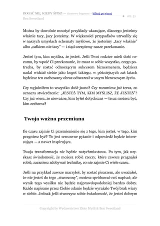 BOGAĆ SIĘ, KIEDY ŚPISZ — darmowy fragment – kilknij po więcej
                                                                  ● str. 51
Ben Sweetland


Można by dowolnie mnożyć przykłady ukazujące, dlaczego jesteśmy
właśnie tacy, jacy jesteśmy. W większości przypadków utrwaliły się
w naszych umysłach schematy myślowe, że jesteśmy „tacy właśnie”
albo „całkiem nie tacy” — i stąd czerpiemy nasze przekonanie.

Jesteś tym, kim myślisz, że jesteś. Jeśli Twoi rodzice mieli dość ro-
zumu, by wpoić Ci przekonanie, że masz w sobie wszystko, czego po-
trzeba, by zostać odnoszącym sukcesem biznesmenem, będziesz
nadal widział siebie jako kogoś takiego, w późniejszych zaś latach
będziesz ten zachowany obraz odtwarzał w swym biznesowym życiu.

Czy wyjaśniłem to wszystko dość jasno? Czy rozumiesz już teraz, co
oznacza stwierdzenie: „JESTEŚ TYM, KIM MYŚLISZ, ŻE JESTEŚ”?
Czy już wiesz, że nieważne, kim byłeś dotychczas — teraz możesz być,
kim zechcesz?



Twoja ważna przemiana

Ile czasu zajmie Ci przemienienie się z tego, kim jesteś, w tego, kim
pragniesz być? To jest sensowne pytanie i odpowiedź będzie intere-
sująca — a nawet inspirująca.

Twoja transformacja nie będzie natychmiastowa. Po tym, jak uzy-
skasz świadomość, że możesz robić rzeczy, które zawsze pragnąłeś
robić, zaczniesz zdobywać technikę, co nie zajmie Ci wiele czasu.

Jeśli na przykład zawsze marzyłeś, by zostać pisarzem, ale uważałeś,
że nie jesteś do tego „stworzony”, możesz spróbować coś napisać, ale
wynik tego wysiłku nie będzie najprawdopodobniej bardzo dobry.
Każde napisane przez Ciebie zdanie będzie wyrażało Twój brak wiary
w siebie. Jednak jeśli stworzysz sobie świadomość, że jesteś dobrym


           Copyright by Wydawnictwo Złote Myśli & Ben Sweetland
 