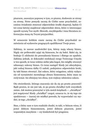 BOGAĆ SIĘ, KIEDY ŚPISZ — darmowy fragment – kilknij po więcej
                                                                  ● str. 52
Ben Sweetland


pisarzem, zauważysz poprawę w tym, co piszesz, dosłownie ze strony
na stronę. Nowe pomysły zaczną do Ciebie same przychodzić, za-
czniesz świadomie stosować odpowiednie środki ekspresji, będzie Ci
też coraz łatwiej znajdować odpowiednie słowa, które w interesujący
sposób wyrażą Twe myśli. Słownik, encyklopedia i inna literatura re-
ferencyjna staną się Twymi przyjaciółmi.

W sensownie krótkim czasie zaczną do Ciebie przychodzić za-
mówienia od wydawców pragnących opublikować Twoje prace.

Załóżmy, że zawsze zazdrościłeś tym, którzy mają własny biznes.
Nigdy nie próbowałeś zająć się biznesem, bo się bałeś. Bałeś się, że
brakuje Ci zdolności do prowadzenia biznesu i dlatego on upadnie.
Załóżmy jednak, że dokonałeś reedukacji swego Twórczego Umysłu
w ten sposób, że teraz widzisz siebie jako kogoś, kto mógłby stworzyć
odnoszący sukcesy biznes. Co teraz nastąpi? Kiedy już zdecydujesz,
jaki rodzaj biznesu dałby Ci radość, podejmiesz odpowiednie kroki,
by taki biznes stworzyć. Zaś sukces, który osiągniesz, zależy wyłącz-
nie od wyrazistości mentalnego obrazu biznesmena, który masz na
swój temat. Im silniejszy ten obraz, tym większy odniesiesz sukces.

Oto stwierdzenie, którego znaczenia nie da się po prostu przecenić!
Bądź pewien, że nie jest tak, że po prostu chciałbyś tych wszystkich
zmian. Jak możesz przeczytać w tylu moich książkach — „chciałbym”
jest negatywne! Kiedy „chciałbyś” czegoś, oznacza to, że się tego nie
spodziewasz — inaczej nie miałbyś powodu, by wypowiadać czy my-
śleć, że tego „chciałbyś”.

Stan, o który nam w tym rozdziale chodzi, to taki, w którym wiesz, iż
jesteś dobrym biznesmenem, jesteś dobrym pisarzem, jesteś
wspaniałym muzykiem — czy kimkolwiek być pragniesz.




           Copyright by Wydawnictwo Złote Myśli & Ben Sweetland
 
