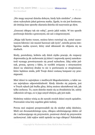 BOGAĆ SIĘ, KIEDY ŚPISZ — darmowy fragment – kilknij po więcej
                                                                  ● str. 54
Ben Sweetland


„Nie mogę nazywać dziecka dobrym, kiedy było niedobre”, z oburze-
niem wykrzyknie jakaś gniewna matka. Zgoda, to nie jest konieczne,
ale istnieją inne sposoby ukarania dziecka niż nazywanie go złym.

„Grzeczni chłopcy tak nie robią”, powie jakiś rodzic. W ten sposób
porównuje dziecko z grzecznymi, nie zaś z niegrzecznymi.

„Mając taki bystry rozum, możesz łatwo rozwinąć się, zostać szano-
wanym liderem i nie musieć harować całe życie”, mówiła pewna inte-
ligentna matka synowi, który miał skłonność do obijania się na
studiach.

Kiedy, powiedzmy, kobieta cały dzień ciężko pracuje, do rozpaczy
doprowadza ją złe zachowanie jej dzieci i naprawdę sporej samokon-
troli wymaga powstrzymanie się przed wybuchem. Zdaj sobie jed-
nak, proszę, sprawę z faktu, że wysiłek związany z utrzymaniem
dzieci na właściwej drodze to nic w porównaniu ze strapieniami,
które będziesz miała, jeśli Twoje dzieci zostaną lumpami czy prze-
stępcami.

Mieć dzieci to największe z możliwych błogosławieństw, a także na-
sza największa odpowiedzialność. Kiedy dziecko się pojawia, jest
w Twych rękach jak bryłka gliny, którą możesz ukształtować tak, jak
tylko zechcesz. To, czym dziecko stanie się za dwadzieścia lat, zależy
całkowicie od tego, co w jego umysł włożysz, gdy jest małe.

Niektórzy rodzice winią za złe nawyki swoich dzieci swych sąsiadów.
Przeważnie wina leży zupełnie gdzie indziej.

Pewna moi znajomi przeprowadzili się do niezbyt miłej dzielnicy.
Mieli oni dwunastoletniego syna, chłopca odróżniającego dobro od
zła i zachowującego się przyzwoicie, ponieważ chciał się przyzwoicie
zachowywać. Jaki wpływ mieli sąsiedzi na tego chłopca? Należałoby


           Copyright by Wydawnictwo Złote Myśli & Ben Sweetland
 