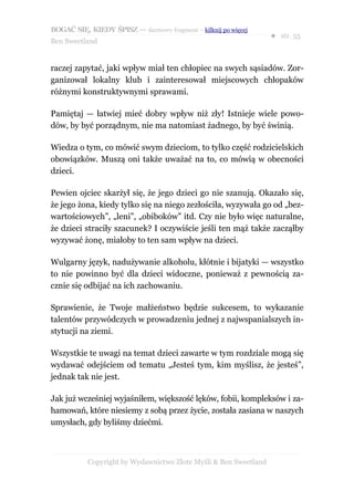 BOGAĆ SIĘ, KIEDY ŚPISZ — darmowy fragment – kilknij po więcej
                                                                  ● str. 55
Ben Sweetland


raczej zapytać, jaki wpływ miał ten chłopiec na swych sąsiadów. Zor-
ganizował lokalny klub i zainteresował miejscowych chłopaków
różnymi konstruktywnymi sprawami.

Pamiętaj — łatwiej mieć dobry wpływ niż zły! Istnieje wiele powo-
dów, by być porządnym, nie ma natomiast żadnego, by być świnią.

Wiedza o tym, co mówić swym dzieciom, to tylko część rodzicielskich
obowiązków. Muszą oni także uważać na to, co mówią w obecności
dzieci.

Pewien ojciec skarżył się, że jego dzieci go nie szanują. Okazało się,
że jego żona, kiedy tylko się na niego zezłościła, wyzywała go od „bez-
wartościowych”, „leni”, „obiboków” itd. Czy nie było więc naturalne,
że dzieci straciły szacunek? I oczywiście jeśli ten mąż także zacząłby
wyzywać żonę, miałoby to ten sam wpływ na dzieci.

Wulgarny język, nadużywanie alkoholu, kłótnie i bijatyki — wszystko
to nie powinno być dla dzieci widoczne, ponieważ z pewnością za-
cznie się odbijać na ich zachowaniu.

Sprawienie, że Twoje małżeństwo będzie sukcesem, to wykazanie
talentów przywódczych w prowadzeniu jednej z najwspanialszych in-
stytucji na ziemi.

Wszystkie te uwagi na temat dzieci zawarte w tym rozdziale mogą się
wydawać odejściem od tematu „Jesteś tym, kim myślisz, że jesteś”,
jednak tak nie jest.

Jak już wcześniej wyjaśniłem, większość lęków, fobii, kompleksów i za-
hamowań, które niesiemy z sobą przez życie, została zasiana w naszych
umysłach, gdy byliśmy dziećmi.



           Copyright by Wydawnictwo Złote Myśli & Ben Sweetland
 