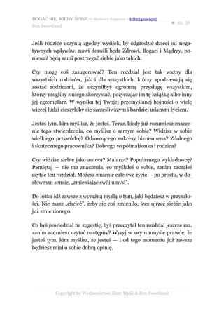 BOGAĆ SIĘ, KIEDY ŚPISZ — darmowy fragment – kilknij po więcej
                                                                  ● str. 56
Ben Sweetland


Jeśli rodzice uczynią zgodny wysiłek, by odgrodzić dzieci od nega-
tywnych wpływów, nowi dorośli będą Zdrowi, Bogaci i Mądrzy, po-
nieważ będą sami postrzegać siebie jako takich.

Czy mogę coś zasugerować? Ten rozdział jest tak ważny dla
wszystkich rodziców, jak i dla wszystkich, którzy spodziewają się
zostać rodzicami, że uczyniłbyś ogromną przysługę wszystkim,
którzy mogliby z niego skorzystać, pożyczając im tę książkę albo inny
jej egzemplarz. W wyniku tej Twojej przemyślanej hojności o wiele
więcej ludzi cieszyłoby się szczęśliwszym i bardziej udanym życiem.

Jesteś tym, kim myślisz, że jesteś. Teraz, kiedy już rozumiesz znacze-
nie tego stwierdzenia, co myślisz o samym sobie? Widzisz w sobie
wielkiego przywódcę? Odnoszącego sukcesy biznesmena? Zdolnego
i skutecznego pracownika? Dobrego współmałżonka i rodzica?

Czy widzisz siebie jako autora? Malarza? Popularnego wykładowcę?
Pamiętaj — nie ma znaczenia, co myślałeś o sobie, zanim zacząłeś
czytać ten rozdział. Możesz zmienić całe swe życie — po prostu, w do-
słownym sensie, „zmieniając swój umysł”.

Do łóżka idź zawsze z wyraźną myślą o tym, jaki będziesz w przyszło-
ści. Nie masz „chcieć”, żeby się coś zmieniło, lecz ujrzeć siebie jako
już zmienionego.

Co byś powiedział na sugestię, byś przeczytał ten rozdział jeszcze raz,
zanim zaczniesz czytać następny? Wyryj w swym umyśle prawdę, że
jesteś tym, kim myślisz, że jesteś — i od tego momentu już zawsze
będziesz miał o sobie dobrą opinię.




           Copyright by Wydawnictwo Złote Myśli & Ben Sweetland
 