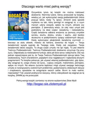 Dlaczego warto mieć pełną wersję?
                                                             Oczywiście tytułu tej książki nie można traktować
                                                             dosłownie. Niemniej ludzie, którzy przeczytali tę książkę,
                                                             wiedzą już, jak wykorzystać swoją podświadomość (która
                                                             pracuje także, kiedy Ty śpisz). Zmienili swój sposób
                                                             myślenia na taki, który pomógł im osiągnąć to, o czym
                                                             marzyli: udany związek, wpływ na innych, zdrowie czy
                                                             pieniądze. Z pewnością wiesz, że cały nasz umysł jest
                                                             podzielony na dwie części: świadomą i nieświadomą.
                                                             Część świadoma odbiera wrażenia za pomocą zmysłów
                                                             wzroku, słuchu, dotyku, smaku i węchu. Jest bardzo
                                                             skuteczna w podejmowaniu tysięcy codziennych decyzji.
                                                             Kiedy wykonujesz jakąkolwiek świadomą czynność —
                                   bierzesz ze stołu ołówek, mówisz do kelnera, dzwonisz do kogoś — Twoja
                                   świadomość wysyła sygnały do Twojego ciała. Kiedy zaś zasypiasz, Twoja
                                   świadomość także zasypia. Ta druga część umysłu nie śpi nigdy. To jest właśnie
                                   Twórcza Podświadomość. Twórcza Podświadomość dosłownie utrzymuje Cię przy
                                   życiu. Odpowiada za nieświadome funkcje, takie jak bicie serca i oddychanie. Dla nas
                                   jednak najważniejsze jest to, że Twoja Twórcza Podświadomość steruje także Twą
                                   osobowością, Twym charakterem, popędami oraz najgłębszymi i najbardziej skrytymi
                                   pragnieniami! Ta książka pokazuje, jak używać własnej podświadomości, gdy śpisz,
                                   aby osiągnąć to, czego chcesz od życia... Lepszy związek, małżeństwo, pieniądze,
                                   wpływ na innych. Na własne życzenie będziesz mógł używać swojego twórczego
                                   umysłu w rozwiązywaniu codziennych problemów, podejmowaniu właściwych decyzji
                                   i znajdowaniu sposobów na osiągnięcie swoich celów. Brzmi to mało realnie,
                                   nieprawdaż? Tak uważali praktycznie wszyscy, którzy zdecydowali się sięgnąć po tę
                                   książkę, ZANIM jej nie przeczytali.

                                            Pełną wersję książki zamówisz na stronie wydawnictwa Złote Myśli
                                                       http://bogac-sie.zlotemysli.pl




Powered by TCPDF (www.tcpdf.org)
 
