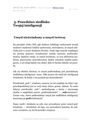 BOGAĆ SIĘ, KIEDY ŚPISZ — darmowy fragment – kilknij po więcej
                                                                  ●   str. 6
Ben Sweetland




3. Prawdziwe siedlisko
Twojej inteligencji


Umysł nieświadomy a umysł twórczy

Na początku wieku XIX, gdy badacze ludzkiego zachowania zaczęli
naukowo studiować ludzkie zachowania, stwierdzono, że umysł czło-
wieka jest w swym działaniu dwoisty. Część tego umysłu znajdująca
się poniżej poziomu świadomości została nazwana podświado-
mością. Sądzono wtedy, że umysł świadomy, ze swą zdolnością my-
ślenia, planowania, przewidywania, będzie umysłem niejako panu-
jącym, a ten drugi będzie mu służył. Było to bardzo dalekie od praw-
dy.

Jak się wkrótce dowiesz, to umysł podświadomy jest prawdziwym
siedliskiem inteligencji i mocy. Nikt jeszcze nie miał tyle inteligencji
świadomie, ile każdy z nas posiada jej nieświadomie!

Przedrostek „pod-”, wiadomo, oznacza, że coś znajduje się niżej i naj-
prawdopodobniej jest ze swej istoty niższe, gorsze, słabsze. To samo
dotyczy przedrostka „sub-”, pochodzącego z łaciny i używanego
choćby w angielskiej nazwie „podświadomości” — „subconscience”.
Czemu więc, skoro podświadomy umysł jest siedliskiem inteligencji,
nazywamy go podświadomym?

Nasze myśli i działania są cały czas prowadzone przez umysł pod-
świadomy — niezależnie od tego, czy prowadzeni jesteśmy do suk-
cesu i szczęścia, czy też do porażki i rozpaczy.



           Copyright by Wydawnictwo Złote Myśli & Ben Sweetland
 