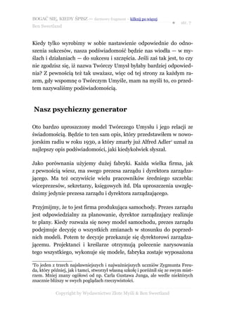 BOGAĆ SIĘ, KIEDY ŚPISZ — darmowy fragment – kilknij po więcej
                                                                        ●   str. 7
Ben Sweetland


Kiedy tylko wyrobimy w sobie nastawienie odpowiednie do odno-
szenia sukcesów, nasza podświadomość będzie nas wiodła — w my-
ślach i działaniach — do sukcesu i szczęścia. Jeśli zaś tak jest, to czy
nie zgodzisz się, iż nazwa Twórczy Umysł byłaby bardziej odpowied-
nia? Z pewnością też tak uważasz, więc od tej strony za każdym ra-
zem, gdy wspomnę o Twórczym Umyśle, mam na myśli to, co przed-
tem nazywaliśmy podświadomością.



    Nasz psychiczny generator

Oto bardzo uproszczony model Twórczego Umysłu i jego relacji ze
świadomością. Będzie to ten sam opis, który przedstawiłem w nowo-
jorskim radiu w roku 1930, a który zmarły już Alfred Adler1 uznał za
najlepszy opis podświadomości, jaki kiedykolwiek słyszał.

Jako porównania użyjemy dużej fabryki. Każda wielka firma, jak
z pewnością wiesz, ma swego prezesa zarządu i dyrektora zarządza-
jącego. Ma też oczywiście wielu pracowników średniego szczebla:
wiceprezesów, sekretarzy, księgowych itd. Dla uproszczenia uwzglę-
dnimy jedynie prezesa zarządu i dyrektora zarządzającego.

Przyjmijmy, że to jest firma produkująca samochody. Prezes zarządu
jest odpowiedzialny za planowanie, dyrektor zarządzający realizuje
te plany. Kiedy rozważa się nowy model samochodu, prezes zarządu
podejmuje decyzję o wszystkich zmianach w stosunku do poprzed-
nich modeli. Potem te decyzje przekazuje się dyrektorowi zarządza-
jącemu. Projektanci i kreślarze otrzymują polecenie narysowania
tego wszystkiego, wykonuje się modele, fabryka zostaje wyposażona

1
 To jeden z trzech najsławniejszych i najważniejszych uczniów Zygmunta Freu-
da, który później, jak i tamci, stworzył własną szkołę i poróżnił się ze swym mist-
rzem. Mniej znany ogółowi od np. Carla Gustawa Junga, ale wedle niektórych
znacznie bliższy w swych poglądach rzeczywistości.

            Copyright by Wydawnictwo Złote Myśli & Ben Sweetland
 
