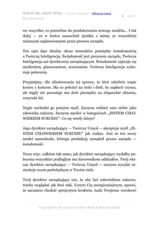 BOGAĆ SIĘ, KIEDY ŚPISZ — darmowy fragment – kilknij po więcej
                                                                  ●   str. 8
Ben Sweetland


we wszystko, co potrzebne do produkowania nowego modelu... I tak
dalej — aż w końcu samochód zjeżdża z taśmy ze wszystkimi
zmianami zaplanowanymi przez prezesa zarządu.

Ten opis daje idealny obraz stosunków pomiędzy świadomością
a Twórczą Inteligencją. Świadomość jest prezesem zarządu, Twórcza
Inteligencja zaś dyrektorem zarządzającym. Świadomość zajmuje się
myśleniem, planowaniem, ocenianiem. Twórcza Inteligencja wyko-
nuje polecenia.

Przyjmijmy, dla zilustrowania tej sprawy, że ktoś zaledwie wiąże
koniec z końcem. Ma co położyć na stole i dość, by zapłacić czynsz,
ale nigdy nie pozostaje mu dość pieniędzy na eleganckie ubrania,
rozrywki itd.

Nagle nachodzi go potężna myśl. Zaczyna widzieć sam siebie jako
człowieka sukcesu. Zaczyna myśleć w kategoriach „JESTEM CZŁO-
WIEKIEM SUKCESU”. Co się wtedy dzieje?

Jego dyrektor zarządzający — Twórczy Umysł — akceptuje myśl „JE-
STEM CZŁOWIEKIEM SUKCESU” jak rozkaz. Jest to ten nowy
model samochodu, którego produkcję zarządził prezes zarządu —
świadomość.

Teraz więc, całkiem tak samo, jak dyrektor zarządzający wydałby po-
lecenia wszystkim podległym mu kierownikom oddziałów, Twój wła-
sny dyrektor zarządzający — Twórczy Umysł — zaczyna wysyłać in-
strukcje swym podwładnym w Twoim ciele.

Twój dyrektor zarządzający wie, że aby być człowiekiem sukcesu,
trzeba wyglądać jak ktoś taki. Uczyni Cię energiczniejszym, sprawi,
że zaczniesz chodzić sprężystym krokiem, nada Twojemu wzrokowi



           Copyright by Wydawnictwo Złote Myśli & Ben Sweetland
 