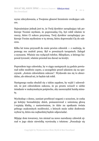 BOGAĆ SIĘ, KIEDY ŚPISZ — darmowy fragment – kilknij po więcej
                                                                  ●   str. 9
Ben Sweetland


wyraz zdecydowania, a Twojemu głosowi brzmienie ewokujące suk-
ces.

Najważniejsze jednak jest to, że Twój dyrektor zarządzający tak po-
kieruje Twoimi myślami, że poprowadzą Cię, byś robił właśnie te
rzeczy, które Ci sukces przyniosą. Twój dyrektor zarządzający po-
kieruje Twoim myśleniem w tę stronę, która doprowadzi Cię do suk-
cesu.

Kilka lat temu przyszedł do mnie pewien człowiek — z nadzieją, że
pomogę mu znaleźć pracę. Był w poważnych tarapatach. Zalegał
z czynszem. Właśnie mu wyłączyli telefon. Sklepikarz, u którego ku-
pował żywność, właśnie przestał mu dawać na kredyt.


Poprosiłem tego człowieka, by w ciągu następnych 24 godzin powta-
rzał sobie możliwie często, a szczególnie przed udaniem się na spo-
czynek: „Jestem człowiekiem sukcesu”. Wydawało mu się to absur-
dalne, ale obiecał mi, że będzie tak robił.

Następnego ranka obudził się z takim zapałem, by wyjść i udowod-
nić, że jest człowiekiem sukcesu, że po prostu wrzucił w siebie
śniadanie w maksymalnym pośpiechu, aby zaoszczędzić każdą minu-
tę.

Wychodząc z domu, zamiast powłóczyć nogami z uczuciem, że czeka
go kolejny beznadziejny dzień, pomaszerował z uniesioną głową
i wypiętą klatką, z nastawieniem, że idzie na spotkanie świata
pełnego znakomitych możliwości, z których może sobie dosłownie
wybrać tę, która mu najbardziej będzie odpowiadać.

Mijając dom towarowy, ten niemal na nowo narodzony człowiek uj-
rzał w jego oknie niewielką wywieszkę z tekstem: „Poszukuje się


           Copyright by Wydawnictwo Złote Myśli & Ben Sweetland
 