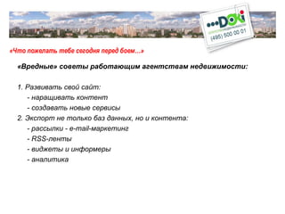 «Что пожелать тебе сегодня перед боем…» «Вредные» советы работающим агентствам недвижимости: 1. Развивать свой сайт: - наращивать контент - создавать новые сервисы 2. Экспорт не только баз данных, но и контента: - рассылки -  e-mail -маркетинг - RSS- ленты - виджеты и информеры - аналитика 