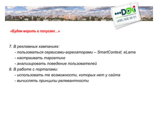 «Будем мерить в попугаях…» 7. В рекламных кампаниях: - пользоваться сервисами-агрегаторами –  SmartContext ,  eLama -  настраивать таргетинг - анализировать поведение пользователей 8. В работе с порталами: - использовать те возможности, которых нет у сайта - вычислять принципы релевантности 