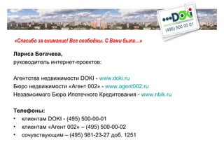 «Спасибо за внимание! Все свободны. С Вами была…» Лариса Богачева,  руководитель интернет-проектов: Агентства недвижимости  DOKI  -   www.doki.ru Бюро недвижимости «Агент 002»   -  www.agent002.ru   Независимого Бюро Ипотечного Кредитования -  www.nbik.ru   Телефоны: клиентам  DOKI   -  (495) 500-00-01 клиентам «Агент 002» – (495) 500-00-02 сочувствующим – (495) 981-23-27 доб. 1251 
