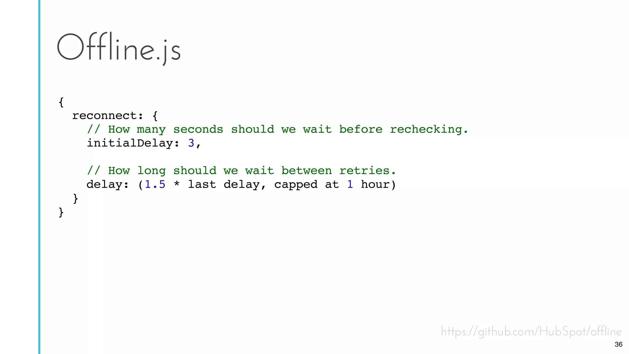 https://github.com/HubSpot/offline
Offline.js
{
reconnect: {
// How many seconds should we wait before rechecking.
initialDelay: 3,
// How long should we wait between retries.
delay: (1.5 * last delay, capped at 1 hour)
}
}
36
 