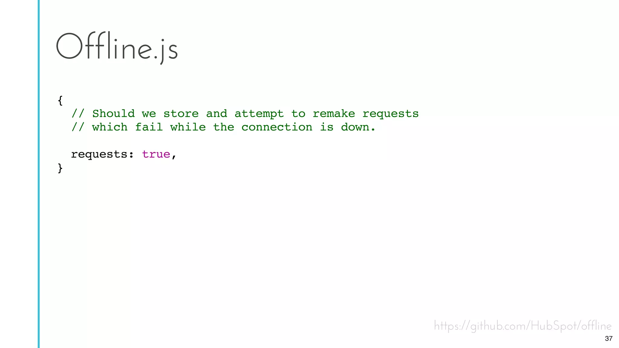 https://github.com/HubSpot/offline
Offline.js
{
// Should we store and attempt to remake requests
// which fail while the connection is down.
requests: true,
}
37
 