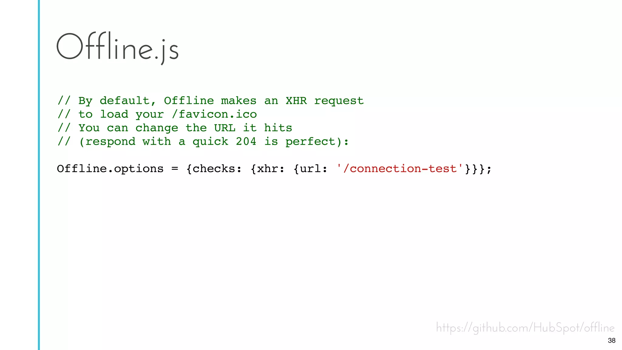 https://github.com/HubSpot/offline
Offline.js
// By default, Offline makes an XHR request
// to load your /favicon.ico
// You can change the URL it hits
// (respond with a quick 204 is perfect):
Offline.options = {checks: {xhr: {url: '/connection-test'}}};
38
 