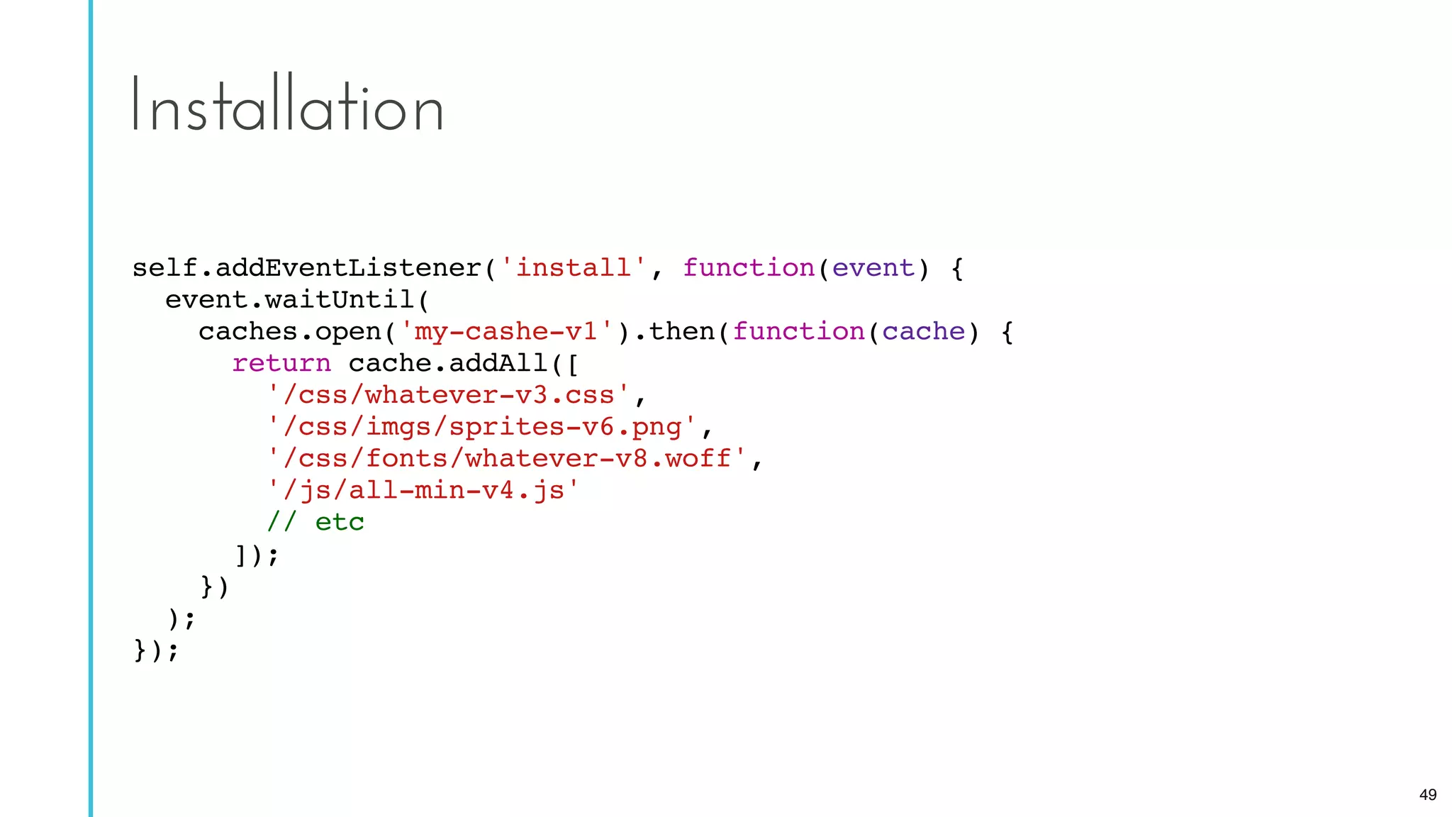 self.addEventListener('install', function(event) {
event.waitUntil(
caches.open('my-cashe-v1').then(function(cache) {
return cache.addAll([
'/css/whatever-v3.css',
'/css/imgs/sprites-v6.png',
'/css/fonts/whatever-v8.woff',
'/js/all-min-v4.js'
// etc
]);
})
);
});
Installation
49
 