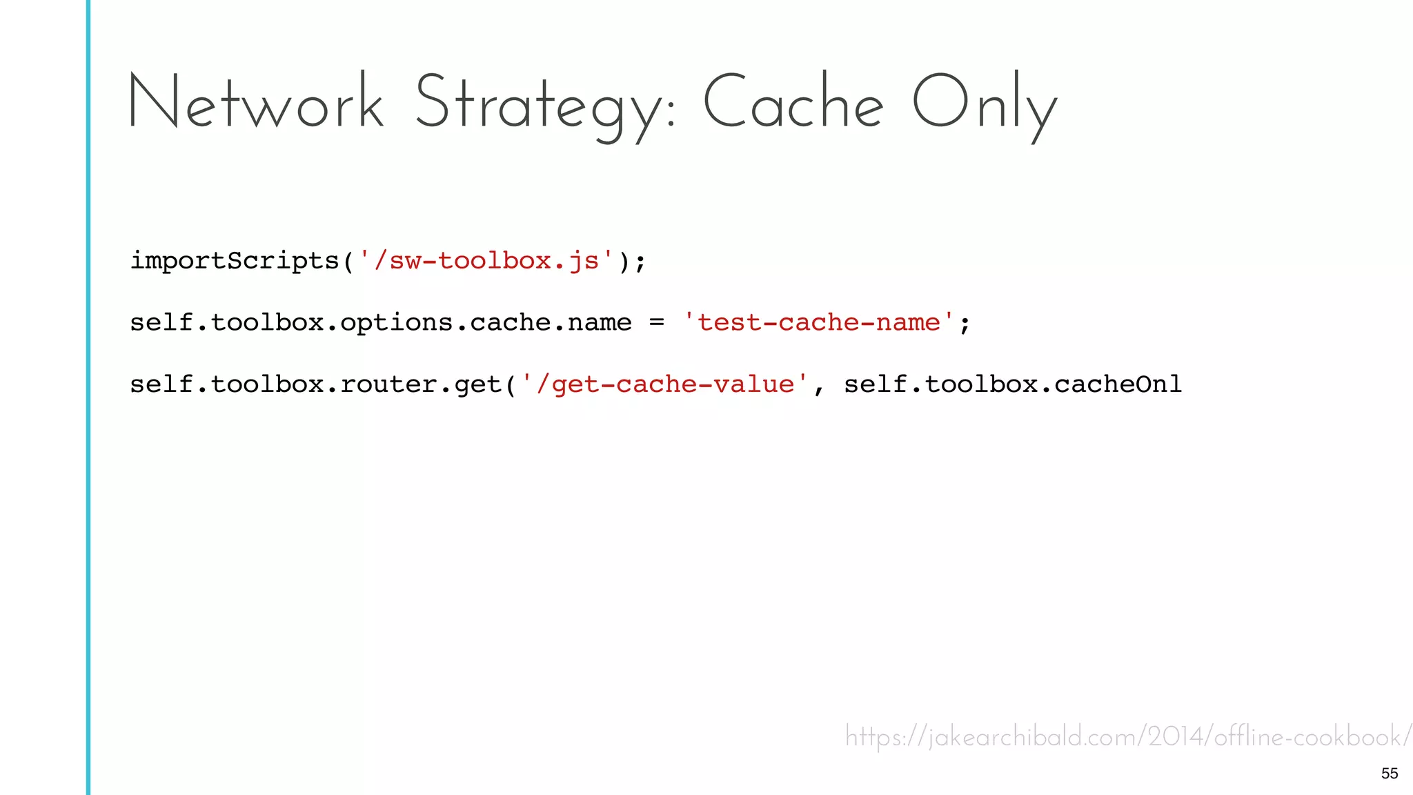 https://jakearchibald.com/2014/offline-cookbook/
Network Strategy: Cache Only
importScripts('/sw-toolbox.js');
self.toolbox.options.cache.name = 'test-cache-name';
self.toolbox.router.get('/get-cache-value', self.toolbox.cacheOnly);
55
 