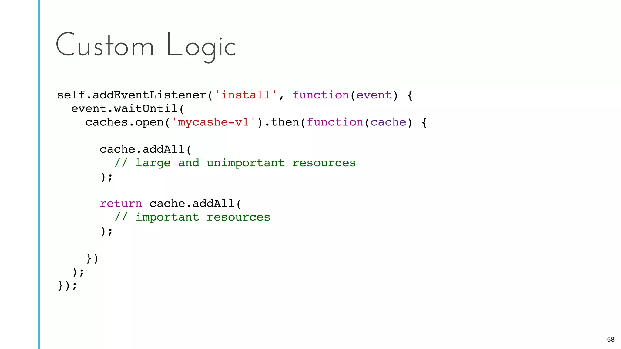 self.addEventListener('install', function(event) {
event.waitUntil(
caches.open('mycashe-v1').then(function(cache) {
cache.addAll(
// large and unimportant resources
);
return cache.addAll(
// important resources
);
})
);
});
Custom Logic
58
 