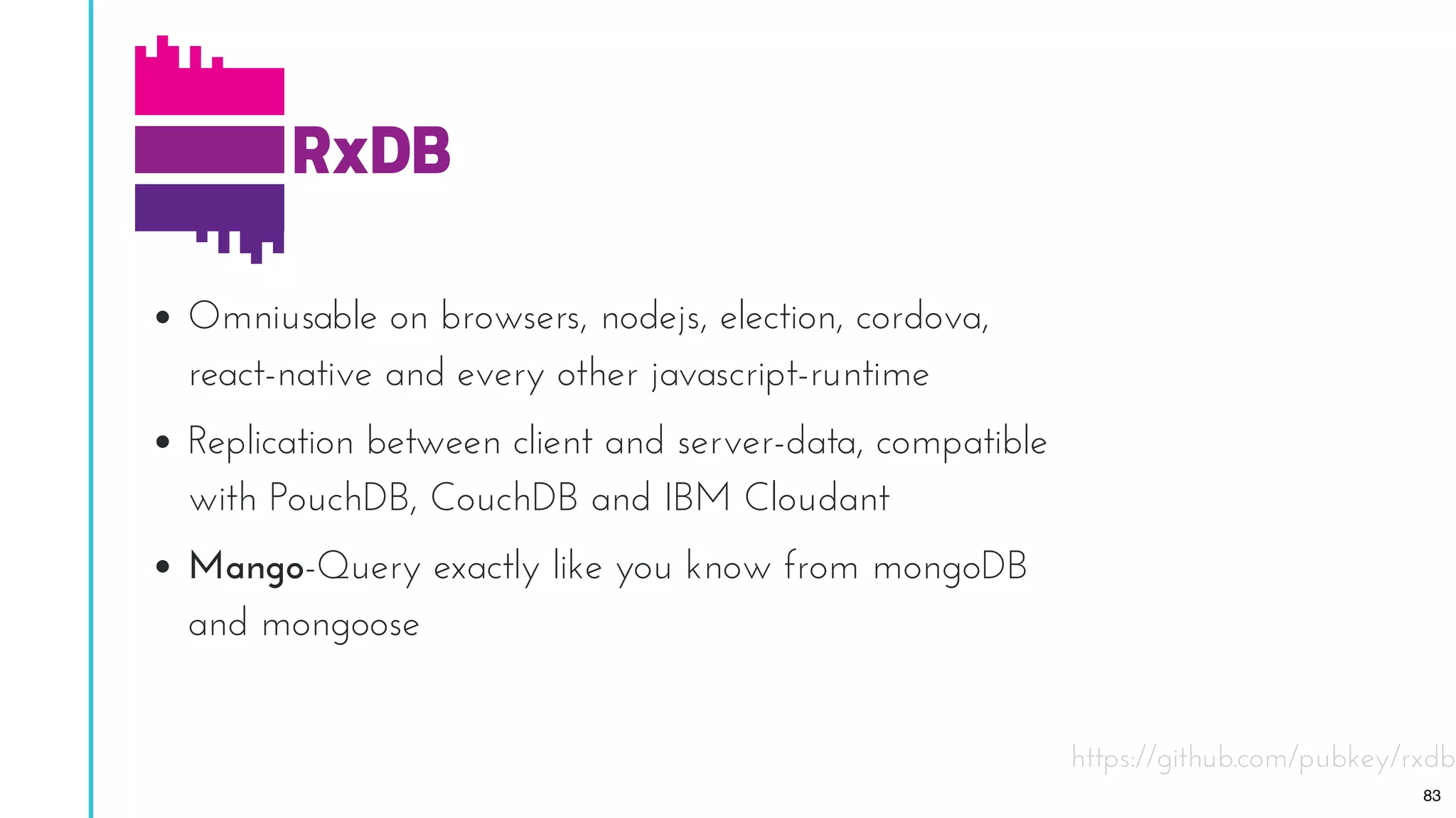 Omniusable on browsers, nodejs, election, cordova,
react-native and every other javascript-runtime
Replication between client and server-data, compatible
with PouchDB, CouchDB and IBM Cloudant
Mango-Query exactly like you know from mongoDB
and mongoose
https://github.com/pubkey/rxdb
83
 