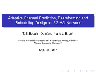 Adaptive Channel Prediction, Beamforming and
Scheduling Design for 5G V2I Network
T. E. Bogale+
, X. Wang++
and L. B. Le+
Institute National de la Recherche Scientiﬁque (INRS), Canada+
Western University, Canada++
Sep. 25, 2017
 