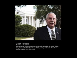 Colin Powell
Is an American statesman and retired four-star general in the United States
Army. He was the 65th Secretary of State, serving under U.S. President
George W. Bush from 2001-2005.
 