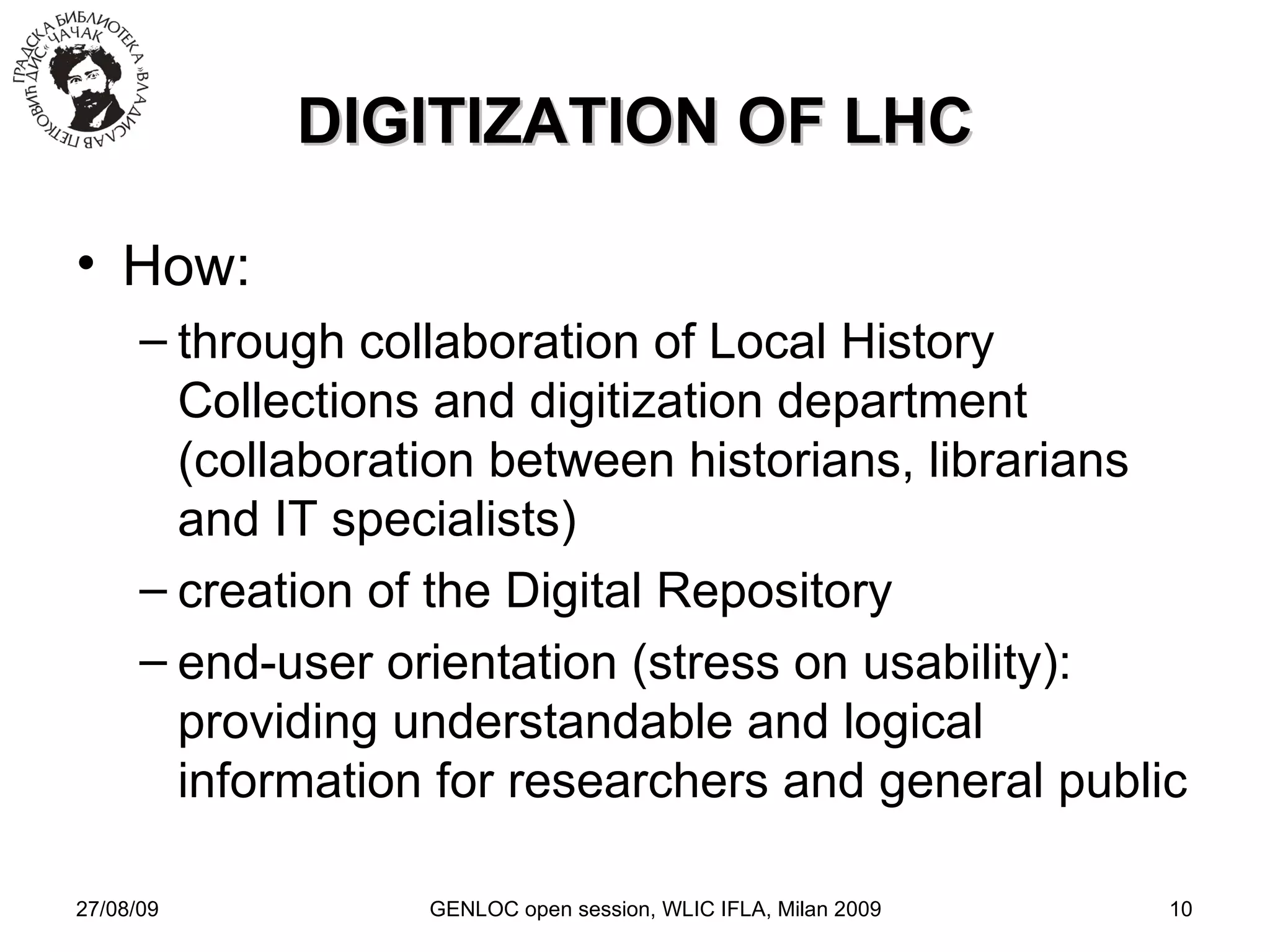 27/08/09 GENLOC open session, WLIC IFLA, Milan 2009 DIGITIZATION OF LHC How: through collaboration of Local History Collections and digitization department (collaboration between historians, librarians and IT specialists)‏ creation of the Digital Repository end-user orientation (stress on usability)‏: providing understandable and logical information for researchers and general public 