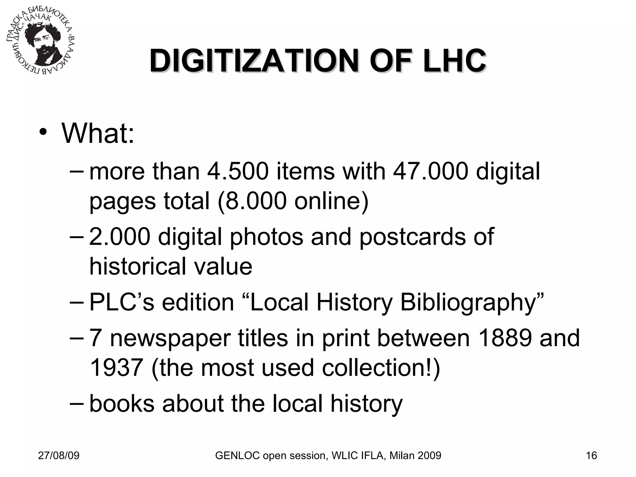 27/08/09 GENLOC open session, WLIC IFLA, Milan 2009 DIGITIZATION OF LHC What: more than 4.500 items with 47.000 digital pages total (8.000 online)‏ 2.000 digital photos and postcards of historical value PLC’s edition “Local History Bibliography” 7 newspaper titles in print between 1889 and 1937 (the most used collection!)‏ books about the local history 