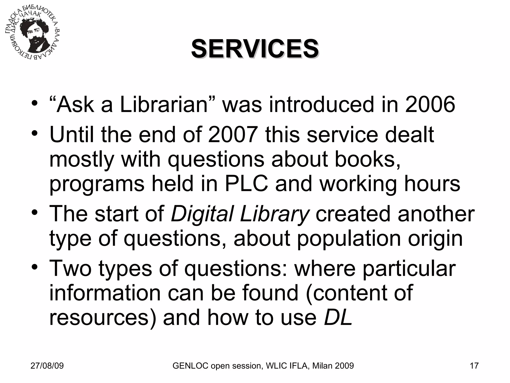 27/08/09 GENLOC open session, WLIC IFLA, Milan 2009 SERVICES “ Ask a Librarian” was introduced in 2006 Until the end of 2007 this service dealt mostly with questions about books, programs held in PLC and working hours The start of  Digital Library  created another type of questions, about population origin Two types of questions: where particular information can be found (content of resources) and how to use  DL 