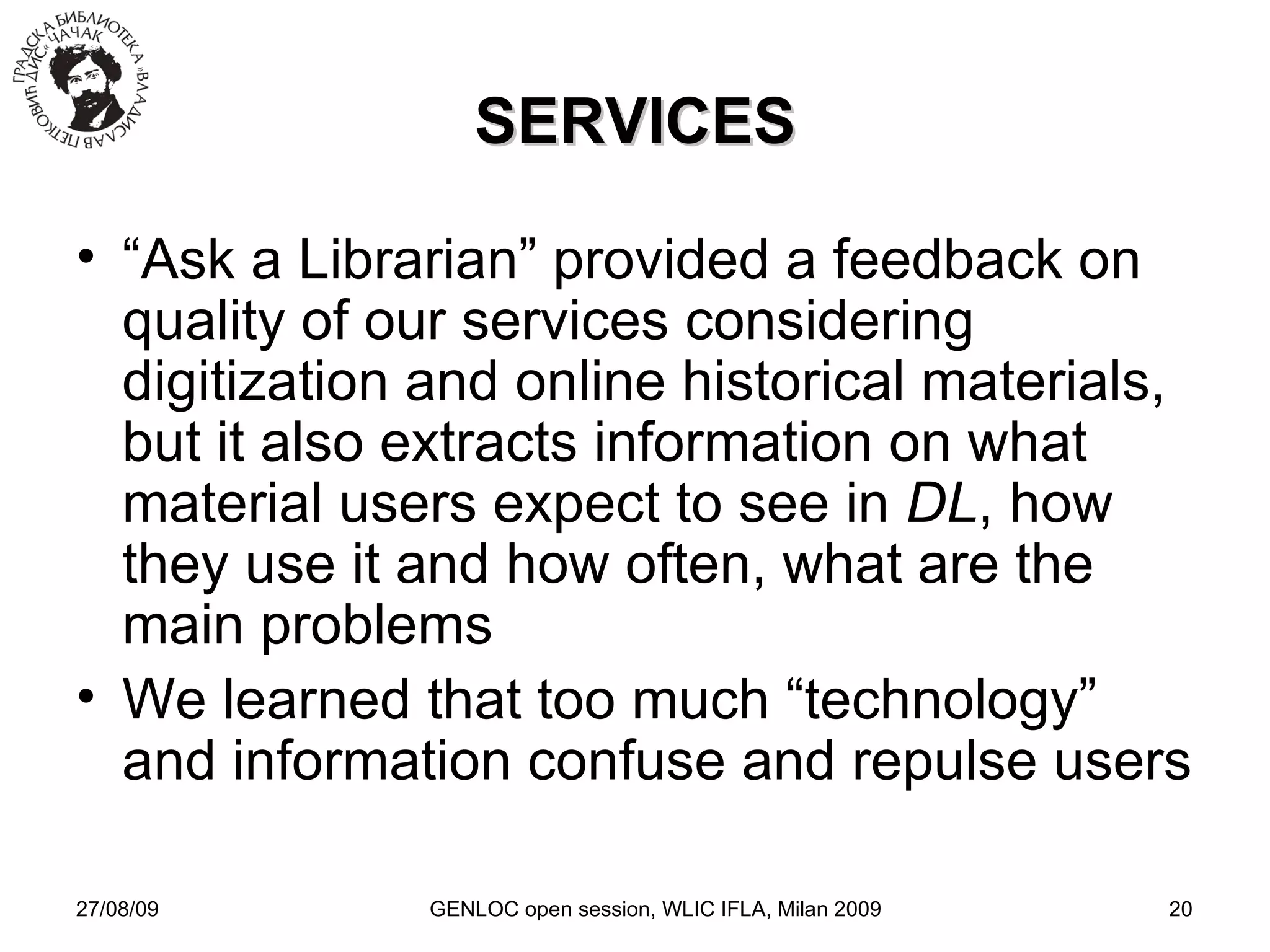 27/08/09 GENLOC open session, WLIC IFLA, Milan 2009 SERVICES “ Ask a Librarian” provided a feedback on quality of our services considering digitization and online historical materials, but it also extracts information on what material users expect to see in  DL , how they use it and how often, what are the main problems We learned that too much “technology” and information confuse and repulse users 