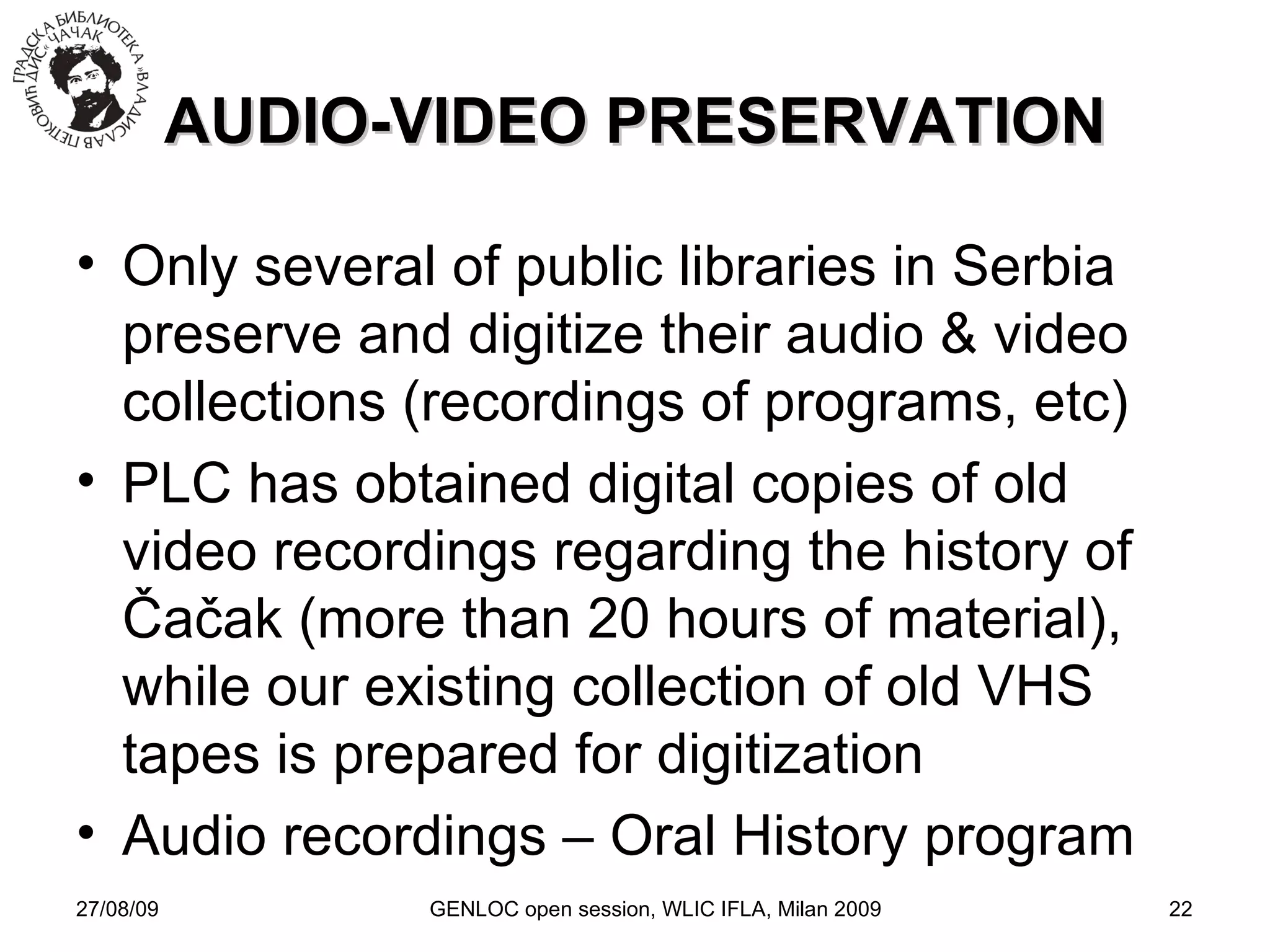 27/08/09 GENLOC open session, WLIC IFLA, Milan 2009 AUDIO-VIDEO PRESERVATION Only several of public libraries in Serbia preserve and digitize their audio & video collections (recordings of programs, etc)‏ PLC has obtained digital copies of old video recordings regarding the history of  Čačak (more than 20 hours of material) , while our existing collection of old VHS tapes is prepared for digitization Audio recordings – Oral History program 