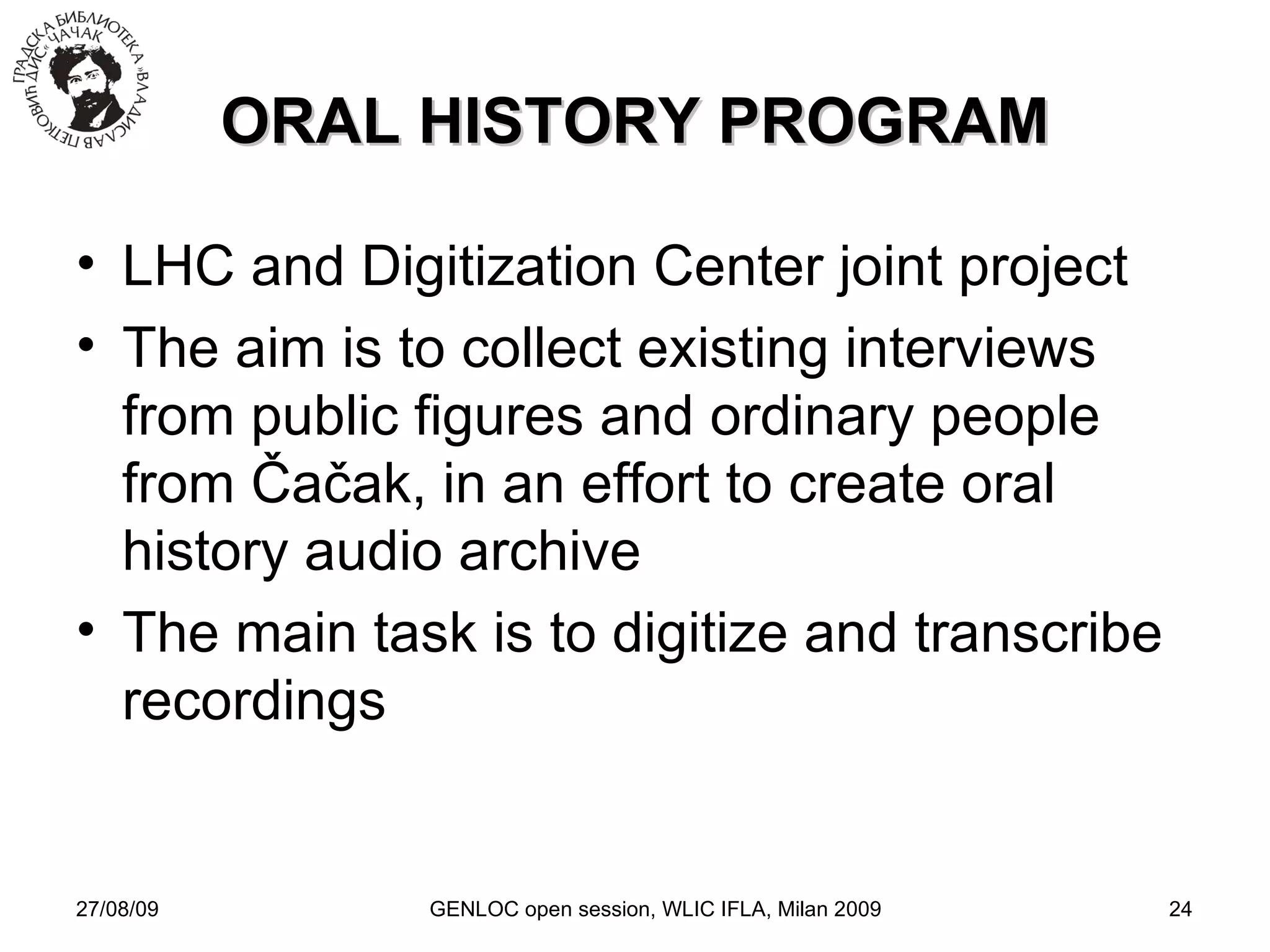 27/08/09 GENLOC open session, WLIC IFLA, Milan 2009 ORAL HISTORY PROGRAM LHC and Digitization Center joint project  The aim is to collect existing interviews from public figures and ordinary people from  Čačak , in an effort to create oral history audio archive The main task is to digitize and transcribe recordings 