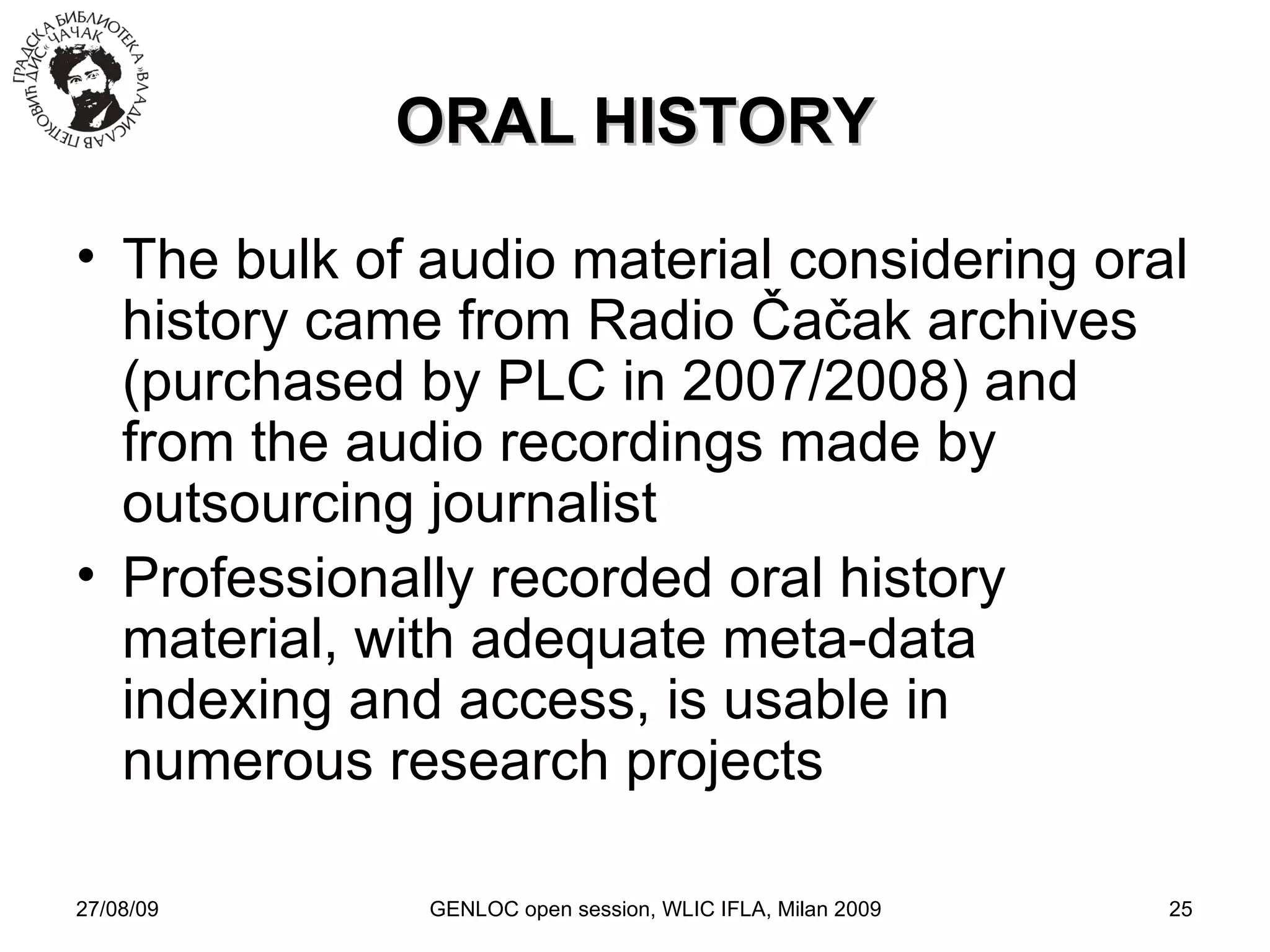 27/08/09 GENLOC open session, WLIC IFLA, Milan 2009 ORAL HISTORY The bulk of audio material considering oral history came from Radio  Čačak  archives (purchased by PLC in 2007/2008) and from the audio recordings made by outsourcing journalist Professionally recorded oral history material, with adequate meta-data indexing and access, is usable in numerous research projects 