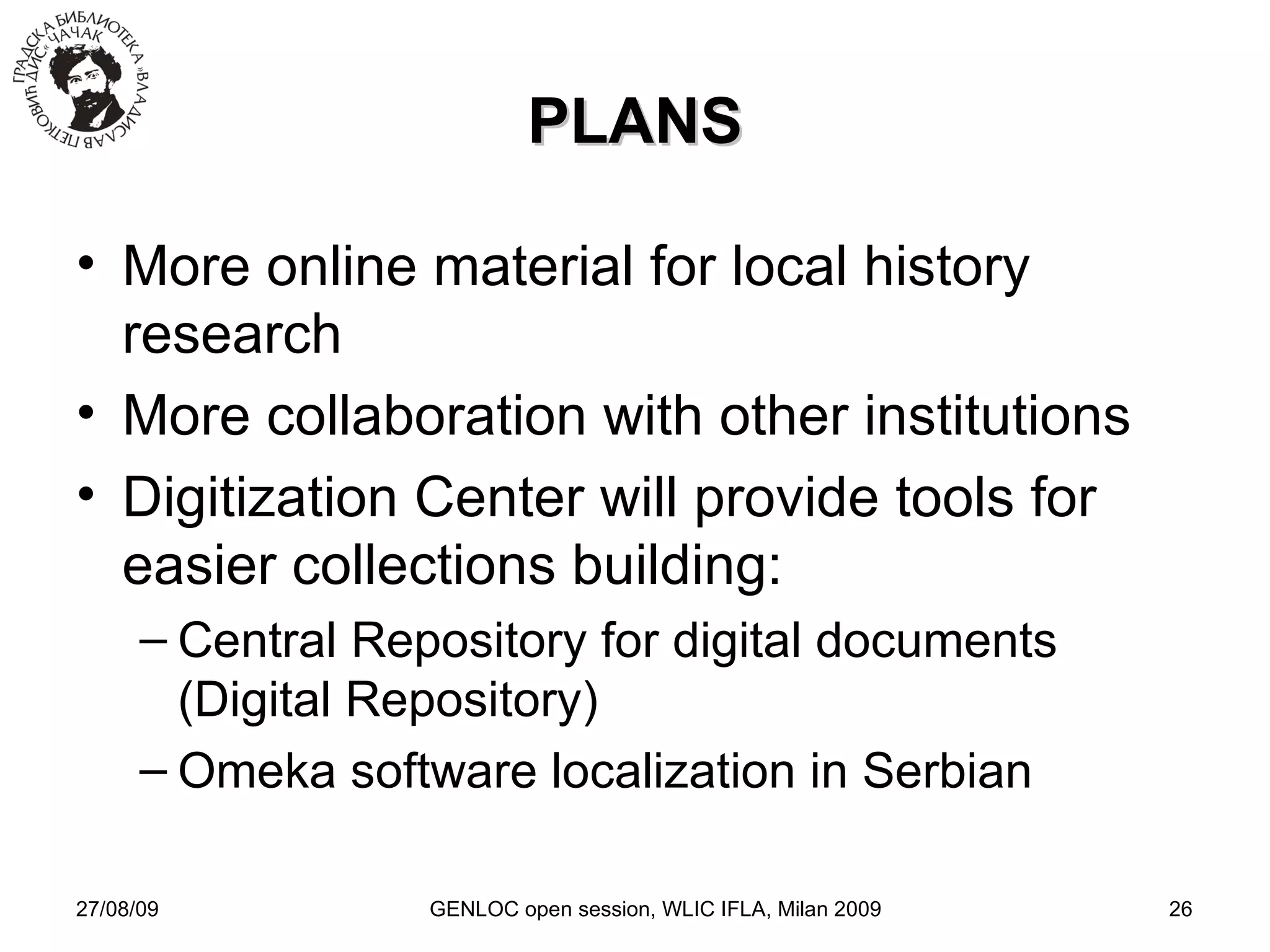 27/08/09 GENLOC open session, WLIC IFLA, Milan 2009 PLANS More online material for local history research More collaboration with other institutions Digitization Center will provide tools for easier collections building: Central Repository for digital documents (Digital Repository)‏ Omeka software localization in Serbian 
