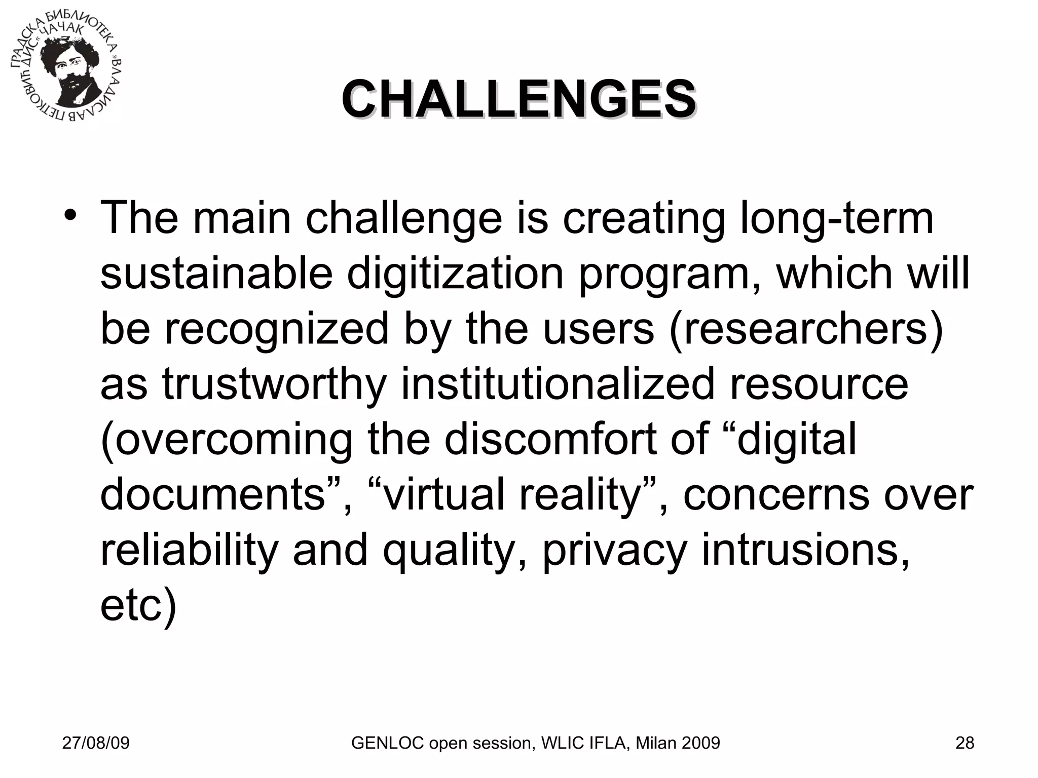 27/08/09 GENLOC open session, WLIC IFLA, Milan 2009 CHALLENGES The main challenge is creating long-term sustainable digitization program, which will be recognized by the users (researchers) as trustworthy institutionalized resource (overcoming the discomfort of “digital documents”, “virtual reality”, concerns over reliability and quality, privacy intrusions, etc)‏ 