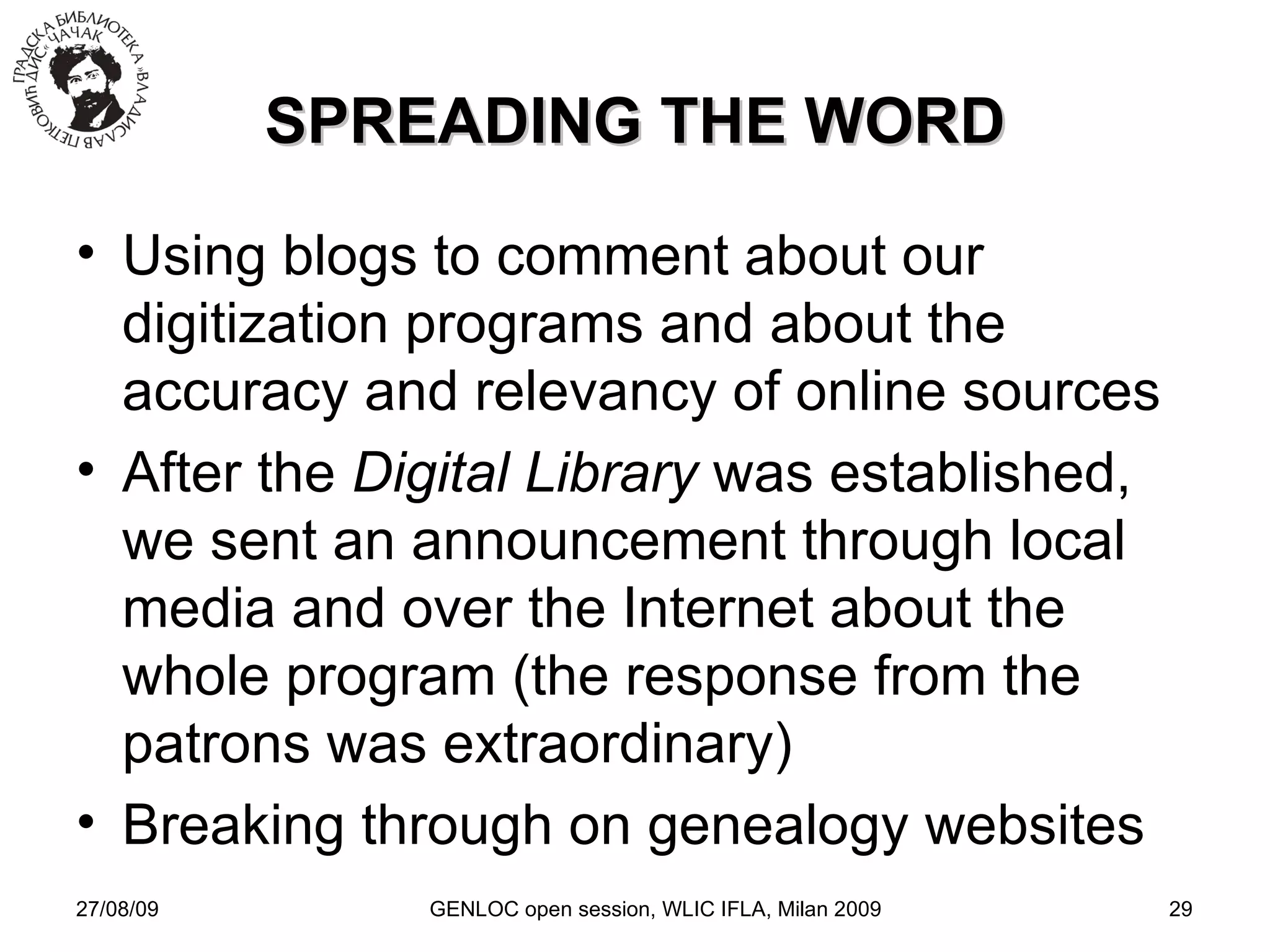 27/08/09 GENLOC open session, WLIC IFLA, Milan 2009 SPREADING THE WORD Using blogs to comment about our digitization programs and about the accuracy and relevancy of online sources After the  Digital Library  was established, we sent an announcement through local media and over the Internet about the whole program (the response from the patrons was extraordinary)‏ Breaking through on genealogy websites 
